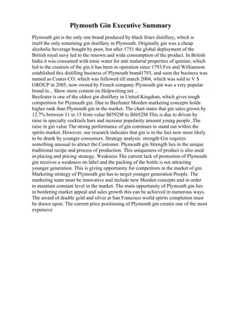 Plymouth Gin Executive Summary
Plymouth gin is the only one brand produced by black friars distillery, which is
itself the only remaining gin distillery in Plymouth. Originally gin was a cheap
alcoholic beverage bought by poor, but after 1751 the global deployment of the
British royal navy led to the renown and wide consumption of the product. In British
India it was consumed with tonic water for anti malarial properties of quinine, which
led to the creation of the gin.it has been in operation since 1793.Fox and Williamson
established this distilling business of Plymouth brand1793, and soon the business was
named as Coates CO. which was followed till march 2004, which was sold to V S
GROUP in 2005, now owned by French company Plymouth gin was a very popular
brand in... Show more content on Helpwriting.net ...
Beefeater is one of the oldest gin distillery in United Kingdom, which gives tough
competition for Plymouth gin. Due to Beefeater Morden marketing concepts holds
higher rank than Plymouth gin in the market. The chart states that gin sales grown by
12.7% between 11 to 15 from value ВЈ592M to ВЈ652M This is due to driven by
raise in specialty cocktails bars and increase popularity amount young people .The
raise in gin value The strong performance of gin continues to stand out within the
spirits market. However, our research indicates that gin is in the fact now most likely
to be drunk by younger consumers. Strategy analysis: strength Gin requires
something unusual to attract the Customer. Plymouth gin Strength lies in the unique
traditional recipe and process of production. This uniqueness of product is also used
in placing and pricing strategy. Weakness The current lack of promotion of Plymouth
gin receives a weakness on label and the packing of the bottle is not attracting
younger generation. This is giving opportunity for competitors in the market of gin.
Marketing strategy of Plymouth gin has to target younger generation People. The
marketing team must be innovative and include new Morden concepts and in order
to maintain constant level in the market. The main opportunity of Plymouth gin lies
in bordering market appeal and sales growth this can be achieved in numerous ways.
The award of double gold and silver at San Francisco world spirits completion must
be drawn upon. The current price positioning of Plymouth gin creates one of the most
expensive
 