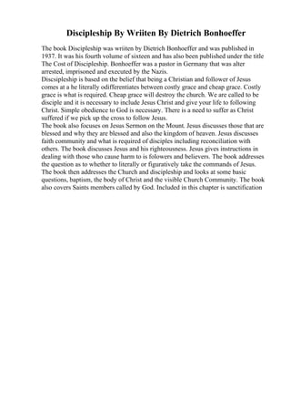 Discipleship By Wriiten By Dietrich Bonhoeffer
The book Discipleship was wriiten by Dietrich Bonhoeffer and was published in
1937. It was his fourth volume of sixteen and has also been published under the title
The Cost of Discipleship. Bonhoeffer was a pastor in Germany that was alter
arrested, imprisoned and executed by the Nazis.
Discsipleship is based on the belief that being a Christian and follower of Jesus
comes at a he literally odifferentiates between costly grace and cheap grace. Costly
grace is what is required. Cheap grace will destroy the church. We are called to be
disciple and it is necessary to include Jesus Christ and give your life to following
Christ. Simple obedience to God is necessary. There is a need to suffer as Christ
suffered if we pick up the cross to follow Jesus.
The book also focuses on Jesus Sermon on the Mount. Jesus discusses those that are
blessed and why they are blessed and also the kingdom of heaven. Jesus discusses
faith community and what is required of disciples including reconciliation with
others. The book discusses Jesus and his righteousness. Jesus gives instructions in
dealing with those who cause harm to is folowers and believers. The book addresses
the question as to whether to literally or figuratively take the commands of Jesus.
The book then addresses the Church and discipleship and looks at some basic
questions, baptism, the body of Christ and the visible Church Community. The book
also covers Saints members called by God. Included in this chapter is sanctification
 
