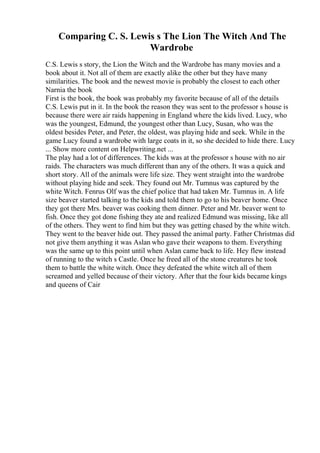 Comparing C. S. Lewis s The Lion The Witch And The
Wardrobe
C.S. Lewis s story, the Lion the Witch and the Wardrobe has many movies and a
book about it. Not all of them are exactly alike the other but they have many
similarities. The book and the newest movie is probably the closest to each other
Narnia the book
First is the book, the book was probably my favorite because of all of the details
C.S. Lewis put in it. In the book the reason they was sent to the professor s house is
because there were air raids happening in England where the kids lived. Lucy, who
was the youngest, Edmund, the youngest other than Lucy, Susan, who was the
oldest besides Peter, and Peter, the oldest, was playing hide and seek. While in the
game Lucy found a wardrobe with large coats in it, so she decided to hide there. Lucy
... Show more content on Helpwriting.net ...
The play had a lot of differences. The kids was at the professor s house with no air
raids. The characters was much different than any of the others. It was a quick and
short story. All of the animals were life size. They went straight into the wardrobe
without playing hide and seek. They found out Mr. Tumnus was captured by the
white Witch. Fenrus Olf was the chief police that had taken Mr. Tumnus in. A life
size beaver started talking to the kids and told them to go to his beaver home. Once
they got there Mrs. beaver was cooking them dinner. Peter and Mr. beaver went to
fish. Once they got done fishing they ate and realized Edmund was missing, like all
of the others. They went to find him but they was getting chased by the white witch.
They went to the beaver hide out. They passed the animal party. Father Christmas did
not give them anything it was Aslan who gave their weapons to them. Everything
was the same up to this point until when Aslan came back to life. Hey flew instead
of running to the witch s Castle. Once he freed all of the stone creatures he took
them to battle the white witch. Once they defeated the white witch all of them
screamed and yelled because of their victory. After that the four kids became kings
and queens of Cair
 