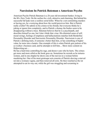 Narcissism In Patrick Bateman s American Psycho
American Psycho Patrick Bateman is a 26 year old investment banker, living in
the 80 s New York. On the surface he s rich, attractive and charming. But behind his
successful faГ§ade rests a soulless serial killer. When he s not committing murders
or having sex, he s worrying about how the world perceives him. But is Patrick
really a killer? He admits to his crimes to his friends, but everyone thinks he s
joking or ignore him completely, and to Patrick s dismay the bodies seem to be
disappearing without a trace. Bateman believes that he is a psychopath, and
describes himself as one, but I don t think that s true. His distorted sense of self,
mood swings, feelings of emptiness and hallucinations matches both Borderline
Personality Disorder and Narcissistic Personality Disorder. Narcissism is one of
Patrick s defining traits, if someone s better than him, or has something of higher
value, he turns into a lunatic. One example of this is when Patrick gets jealous of his
co worker s business card, and he attempts to kill him.... Show more content on
Helpwriting.net ...
He has a hard time controlling his rage, and doesn t care who he hurts. The crimes
get more and more orbid as the book goes on. Sometimes he records as he tortures
women, and in one chapter he shows one of the movies to a woman before
murdering her. One of his most grotesque acts consists of Patrick shoving a starved
rat into a womans vagina, and then removed all exits. He then watched as the rat
attempted to eat its way out, while the girl was struggling and screaming in
 