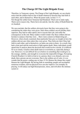 The Charge Of The Light Brigade Essay
Therefore, in Tennyson s poem, The Charge of the Light Brigade, we can clearly
notice that the soldiers had no fear of death whatsoever because they had faith in
each other, and in themselves. When the poem reads, in lines 11 17,
Not though the soldier knew Someone had blundered. Theirs not to make reply,
Theirs not to reason why, Theirs but to do and die. Into the valley of Death Rode the
six hundred.
We can conclude, that the soldiers obviously knew that they were going to die,
considering the orders they were given. Since these soldiers can not disobey their
superiors, they had no other option, but to execute their job, and suffer the
consequences in the end. Many readers would wonder why these soldiers did not
hesitate to analyze what they were ... Show more content on Helpwriting.net ...
However, when closely examined, these particular lines give us insight on how the
soldiers did not care what orders they were given. They believed, that if they had
faith in each other, and in themselves, no harm can come to them. As a result, they
had a clear goal and the motivation to fight against death. Many individuals would
spend time to analyze about the decisions that would involve suicide. It is difficult
for us to clearly visualize when death starts to overwhelm us, especially during a
war. However, it is not difficult for us to believe in something that would give us
the courage, stability, and strength to overcome the impossible (Griggs, Newspring
Church).Weather it is faith in God or in a person, there is no obstacle, not even
death, that a person can not overcome. Due to the soldiers act of valor, it is no
wonder that the poem s ending says in lines 53 54, Honour the charge they made!
Honour the Light Brigade. By having faith in something, people can accomplish
numerous wonders, and our physical lives can also improve. For example, by
praying, it will reduce our high blood pressure, stress, and will allow the immune
system to
 