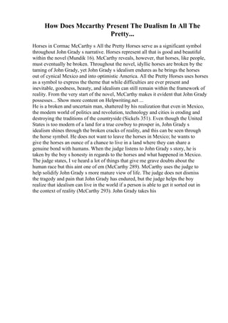 How Does Mccarthy Present The Dualism In All The
Pretty...
Horses in Cormac McCarthy s All the Pretty Horses serve as a significant symbol
throughout John Grady s narrative. Horses represent all that is good and beautiful
within the novel (Mundik 16). McCarthy reveals, however, that horses, like people,
must eventually be broken. Throughout the novel, idyllic horses are broken by the
taming of John Grady, yet John Grady s idealism endures as he brings the horses
out of cynical Mexico and into optimistic America. All the Pretty Horses uses horses
as a symbol to express the theme that while difficulties are ever present and
inevitable, goodness, beauty, and idealism can still remain within the framework of
reality. From the very start of the novel, McCarthy makes it evident that John Grady
possesses... Show more content on Helpwriting.net ...
He is a broken and uncertain man, shattered by his realization that even in Mexico,
the modern world of politics and revolution, technology and cities is eroding and
destroying the traditions of the countryside (Sickels 351). Even though the United
States is too modern of a land for a true cowboy to prosper in, John Grady s
idealism shines through the broken cracks of reality, and this can be seen through
the horse symbol. He does not want to leave the horses in Mexico; he wants to
give the horses an ounce of a chance to live in a land where they can share a
genuine bond with humans. When the judge listens to John Grady s story, he is
taken by the boy s honesty in regards to the horses and what happened in Mexico.
The judge states, I ve heard a lot of things that give me grave doubts about the
human race but this aint one of em (McCarthy 289). McCarthy uses the judge to
help solidify John Grady s more mature view of life. The judge does not dismiss
the tragedy and pain that John Grady has endured, but the judge helps the boy
realize that idealism can live in the world if a person is able to get it sorted out in
the context of reality (McCarthy 293). John Grady takes his
 