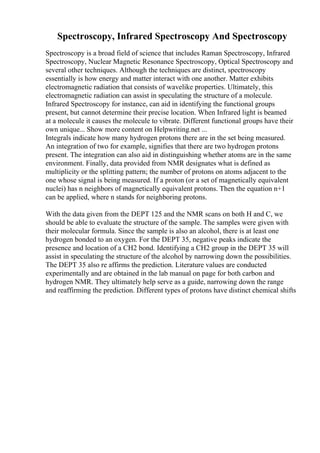 Spectroscopy, Infrared Spectroscopy And Spectroscopy
Spectroscopy is a broad field of science that includes Raman Spectroscopy, Infrared
Spectroscopy, Nuclear Magnetic Resonance Spectroscopy, Optical Spectroscopy and
several other techniques. Although the techniques are distinct, spectroscopy
essentially is how energy and matter interact with one another. Matter exhibits
electromagnetic radiation that consists of wavelike properties. Ultimately, this
electromagnetic radiation can assist in speculating the structure of a molecule.
Infrared Spectroscopy for instance, can aid in identifying the functional groups
present, but cannot determine their precise location. When Infrared light is beamed
at a molecule it causes the molecule to vibrate. Different functional groups have their
own unique... Show more content on Helpwriting.net ...
Integrals indicate how many hydrogen protons there are in the set being measured.
An integration of two for example, signifies that there are two hydrogen protons
present. The integration can also aid in distinguishing whether atoms are in the same
environment. Finally, data provided from NMR designates what is defined as
multiplicity or the splitting pattern; the number of protons on atoms adjacent to the
one whose signal is being measured. If a proton (or a set of magnetically equivalent
nuclei) has n neighbors of magnetically equivalent protons. Then the equation n+1
can be applied, where n stands for neighboring protons.
With the data given from the DEPT 125 and the NMR scans on both H and C, we
should be able to evaluate the structure of the sample. The samples were given with
their molecular formula. Since the sample is also an alcohol, there is at least one
hydrogen bonded to an oxygen. For the DEPT 35, negative peaks indicate the
presence and location of a CH2 bond. Identifying a CH2 group in the DEPT 35 will
assist in speculating the structure of the alcohol by narrowing down the possibilities.
The DEPT 35 also re affirms the prediction. Literature values are conducted
experimentally and are obtained in the lab manual on page for both carbon and
hydrogen NMR. They ultimately help serve as a guide, narrowing down the range
and reaffirming the prediction. Different types of protons have distinct chemical shifts
 