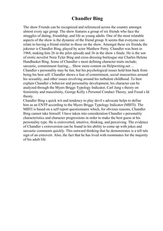 Chandler Bing
The show Friends can be recognized and referenced across the country amongst
almost every age group. The show features a group of six friends who face the
struggles of dating, friendship, and life as young adults. One of the most relatable
aspects of the show is the dynamic of the friend group. It seems that everyone can
relate to having a friend similar to those on the show. Amongst these six friends, the
jokester is Chandler Bing, played by actor Matthew Perry. Chandler was born in
1968, making him 26 in the pilot episode and 36 in the show s finale. He is the son
of erotic novelist Nora Tyler Bing and cross dressing burlesque star Charles Helena
Handbasket Bing. Some of Chandler s most defining character traits include;
sarcastic, commitment fearing,... Show more content on Helpwriting.net ...
Chandler s personality may be fun, but his psychological issues hold him back from
being his best self. Chandler shows a fear of commitment, social insecurities around
his sexuality, and other issues revolving around his turbulent childhood. To best
explain Chandler s behavior and personality development, his character can be
analyzed through the Myers Briggs Typology Indicator, Carl Jung s theory on
femininity and masculinity, George Kelly s Personal Conduct Theory, and Freud s Id
theory.
Chandler Bing s quick wit and tendency to play devil s advocate helps to define
him as an ENTP according to the Myers Briggs Typology Indicator (MBTI). The
MBTI is based on a self report questionnaire which, for obvious reasons, Chandler
Bing cannot take himself. I have taken into consideration Chandler s personality
characteristics and character progressions in order to make the best guess at his
personality type. He is extroverted, intuitive, thinking, and perceiving. The evidence
of Chandler s extroversion can be found in his ability to come up with jokes and
sarcastic comments quickly. This outward thinking that he demonstrates is a tell tale
sign of an extrovert. Also, the fact that he has lived with roommates for the majority
of his adult life
 