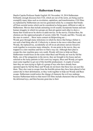 Halberstam Essay
Danilo Capcha Professor Sande English 101 November 18, 2014 Halberstam
brilliantly enough discusses how CGI, which are out of the norm, are being used to
exemplify many ideas such as revolution, capitalism, and transformation. CGI films
as explained by Halberstam are movies generated solely by a computer that breaks
off from societal norms which can be considered as being queer, different or odd, to
Halberstam. Movies that include animating revolt usually incorporate human and non
human struggles in which two groups are then pit against each other to show a
theme that would never be shown in adult movies. In the movie, Chicken Run, the
chickens are the oppressed people of society while Mr. Tweedy and Mrs. Tweedy are
the ones in control.... Show more content on Helpwriting.net ...
Woody goes through many milestones in which he shows that being a failure is
not such a bad thing after all. Collectivity is shown in the move when Buzz and
Woody, the replaced toy, accidentally set off on an adventure and are forced to
work together to overcome many obstacles. At one point in the movie, they are
trapped in a claw machine and have to find a way out. Although their plan to
escape the claw machine goes very south, Woody still tries to help out Buzz.
Halberstam would focus on the scene when Buzz and Woody are won by Sid the
Bully, one of the antagonists in the movie, they are brought to his house and are
selected as the lucky patients in Sid s next toy surgery; Buzz and Woody yet again
must come together to get out of this horrible predicament. A couple of scenes
later they are seen trying to fight of a group of toys who have already been
operated upon by Sid but Buzz and Woody do not know that these toys are just like
them. They also want to escape from the horrible prison they have been placed in but
cannot due to their deformation, so they work together to help out Woody and Buzz
escape. Halberstam would notice the change of character the evil toys undergo
because Halberstam believes that most CGI films include characters that are failures,
the deformed toys, and then become great due to their
 