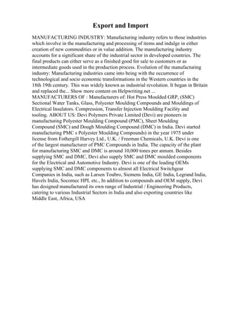 Export and Import
MANUFACTURING INDUSTRY: Manufacturing industry refers to those industries
which involve in the manufacturing and processing of items and indulge in either
creation of new commodities or in value addition. The manufacturing industry
accounts for a significant share of the industrial sector in developed countries. The
final products can either serve as a finished good for sale to customers or as
intermediate goods used in the production process. Evolution of the manufacturing
industry: Manufacturing industries came into being with the occurrence of
technological and socio economic transformations in the Western countries in the
18th 19th century. This was widely known as industrial revolution. It began in Britain
and replaced the... Show more content on Helpwriting.net ...
MANUFACTURERS OF : Manufacturers of: Hot Press Moulded GRP, (SMC)
Sectional Water Tanks, Glass, Polyester Moulding Compounds and Mouldings of
Electrical Insulators. Compression, Transfer Injection Moulding Facility and
tooling. ABOUT US: Devi Polymers Private Limited (Devi) are pioneers in
manufacturing Polyester Moulding Compound (PMC), Sheet Moulding
Compound (SMC) and Dough Moulding Compound (DMC) in India. Devi started
manufacturing PMC s Polyester Moulding Compounds) in the year 1975 under
license from Fothergill Harvey Ltd., U.K. / Freeman Chemicals, U.K. Devi is one
of the largest manufacturer of PMC Compounds in India. The capacity of the plant
for manufacturing SMC and DMC is around 10,000 tones per annum. Besides
supplying SMC and DMC, Devi also supply SMC and DMC moulded components
for the Electrical and Automotive Industry. Devi is one of the leading OEMs
supplying SMC and DMC components to almost all Electrical Switchgear
Companies in India, such as Larsen Toubro, Siemens India, GE India, Legrand India,
Havels India, Socomec HPL etc., In addition to compounds and OEM supply, Devi
has designed manufactured its own range of Industrial / Engineering Products,
catering to various Industrial Sectors in India and also exporting countries like
Middle East, Africa, USA
 