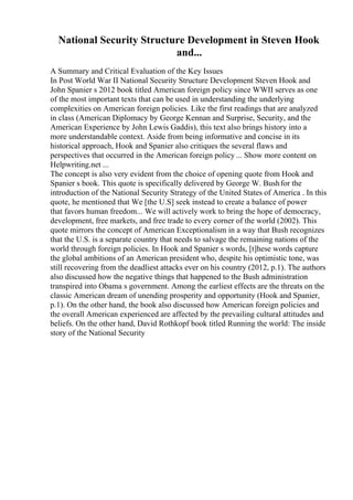 National Security Structure Development in Steven Hook
and...
A Summary and Critical Evaluation of the Key Issues
In Post World War II National Security Structure Development Steven Hook and
John Spanier s 2012 book titled American foreign policy since WWII serves as one
of the most important texts that can be used in understanding the underlying
complexities on American foreign policies. Like the first readings that are analyzed
in class (American Diplomacy by George Kennan and Surprise, Security, and the
American Experience by John Lewis Gaddis), this text also brings history into a
more understandable context. Aside from being informative and concise in its
historical approach, Hook and Spanier also critiques the several flaws and
perspectives that occurred in the American foreign policy ... Show more content on
Helpwriting.net ...
The concept is also very evident from the choice of opening quote from Hook and
Spanier s book. This quote is specifically delivered by George W. Bushfor the
introduction of the National Security Strategy of the United States of America . In this
quote, he mentioned that We [the U.S] seek instead to create a balance of power
that favors human freedom... We will actively work to bring the hope of democracy,
development, free markets, and free trade to every corner of the world (2002). This
quote mirrors the concept of American Exceptionalism in a way that Bush recognizes
that the U.S. is a separate country that needs to salvage the remaining nations of the
world through foreign policies. In Hook and Spanier s words, [t]hese words capture
the global ambitions of an American president who, despite his optimistic tone, was
still recovering from the deadliest attacks ever on his country (2012, p.1). The authors
also discussed how the negative things that happened to the Bush administration
transpired into Obama s government. Among the earliest effects are the threats on the
classic American dream of unending prosperity and opportunity (Hook and Spanier,
p.1). On the other hand, the book also discussed how American foreign policies and
the overall American experienced are affected by the prevailing cultural attitudes and
beliefs. On the other hand, David Rothkopf book titled Running the world: The inside
story of the National Security
 