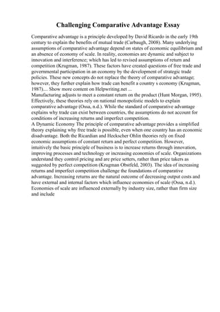 Challenging Comparative Advantage Essay
Comparative advantage is a principle developed by David Ricardo in the early 19th
century to explain the benefits of mutual trade (Carbaugh, 2008). Many underlying
assumptions of comparative advantage depend on states of economic equilibrium and
an absence of economy of scale. In reality, economies are dynamic and subject to
innovation and interference; which has led to revised assumptions of return and
competition (Krugman, 1987). These factors have created questions of free trade and
governmental participation in an economy by the development of strategic trade
policies. These new concepts do not replace the theory of comparative advantage;
however, they further explain how trade can benefit a country s economy (Krugman,
1987).... Show more content on Helpwriting.net ...
Manufacturing adjusts to meet a constant return on the product (Hunt Morgan, 1995).
Effectively, these theories rely on national monopolistic models to explain
comparative advantage (Ossa, n.d.). While the standard of comparative advantage
explains why trade can exist between countries, the assumptions do not account for
conditions of increasing returns and imperfect competition.
A Dynamic Economy The principle of comparative advantage provides a simplified
theory explaining why free trade is possible, even when one country has an economic
disadvantage. Both the Ricardian and Heckscher Ohlin theories rely on fixed
economic assumptions of constant return and perfect competition. However,
intuitively the basic principle of business is to increase returns through innovation,
improving processes and technology or increasing economies of scale. Organizations
understand they control pricing and are price setters, rather than price takers as
suggested by perfect competition (Krugman Obstfeld, 2003). The idea of increasing
returns and imperfect competition challenge the foundations of comparative
advantage. Increasing returns are the natural outcome of decreasing output costs and
have external and internal factors which influence economies of scale (Ossa, n.d.).
Economies of scale are influenced externally by industry size, rather than firm size
and include
 