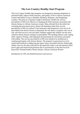 The Low Country Healthy Start Program
The Low Country Healthy Start program was designed to eliminate disparities in
perinatal health, improve birth outcomes, and quality of life in African American
women and infants living in Allendale, Bamberg, Hampton, and Orangeburg
counties. This process evaluation sought to determine whether the services
provided by LCHS were effective in changing the birth outcomes associated with
chronic disease in African American women. Data collected from the initial risk
screening and assessment survey along with attendance data from services
provided by LCHS was utilized. Case summaries and frequencies were ran on all
data linked with chronic disease to determine the risk factors, recognize who was at
risk, and what services were provided. Findings suggest that Asthma was the most
common chronic disease amongst its participants with smoking tobacco, poor coping
skills, negative feelings, and inadequate housing being the risk factors associated
with asthma. The services provided by LCHS were found to be insufficient in
reaching participants with chronic disease. The program in general proves to be
useful and beneficial in addressing the major issues associated with low birthweight
infants, however the data collected for this particular study is all self reported which
leaves gaps and unanswered questions due to inconsistency in the data received.
Keywords: Pernatal health, Chronic disease, African American Women
Introduction In 1991, the Health Resources and services
 