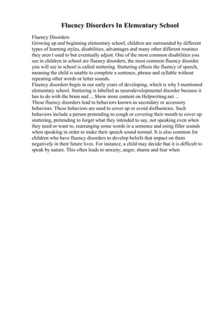 Fluency Disorders In Elementary School
Fluency Disorders
Growing up and beginning elementary school, children are surrounded by different
types of learning styles, disabilities, advantages and many other different routines
they aren t used to but eventually adjust. One of the most common disabilities you
see in children in school are fluency disorders, the most common fluency disorder
you will see in school is called stuttering. Stuttering effects the fluency of speech,
meaning the child is unable to complete a sentence, phrase and syllable without
repeating other words or letter sounds.
Fluency disorders begin in our early years of developing, which is why I mentioned
elementary school. Stuttering is labelled as neurodevelopmental disorder because it
has to do with the brain and ... Show more content on Helpwriting.net ...
These fluency disorders lead to behaviors known as secondary or accessory
behaviors. These behaviors are used to cover up or avoid disfluencies. Such
behaviors include a person pretending to cough or covering their mouth to cover up
stuttering, pretending to forget what they intended to say, not speaking even when
they need or want to, rearranging some words in a sentence and using filler sounds
when speaking in order to make their speech sound normal. It is also common for
children who have fluency disorders to develop beliefs that impact on them
negatively in their future lives. For instance, a child may decide that it is difficult to
speak by nature. This often leads to anxiety, anger, shame and fear when
 