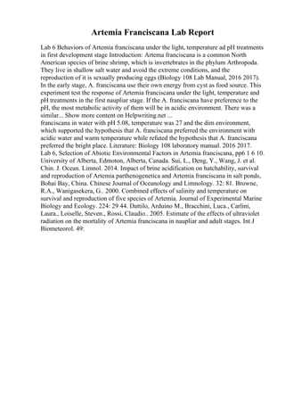 Artemia Franciscana Lab Report
Lab 6 Behaviors of Artemia franciscana under the light, temperature ad pH treatments
in first development stage Introduction: Artema franciscana is a common North
American species of brine shrimp, which is invertebrates in the phylum Arthropoda.
They live in shallow salt water and avoid the extreme conditions, and the
reproduction of it is sexually producing eggs (Biology 108 Lab Manual, 2016 2017).
In the early stage, A. franciscana use their own energy from cyst as food source. This
experiment test the response of Artemia franciscana under the light, temperature and
pH treatments in the first naupliar stage. If the A. franciscana have preference to the
pH, the most metabolic activity of them will be in acidic environment. There was a
similar... Show more content on Helpwriting.net ...
franciscana in water with pH 5.08, temperature was 27 and the dim environment,
which supported the hypothesis that A. franciscana preferred the environment with
acidic water and warm temperature while refuted the hypothesis that A. franciscana
preferred the bright place. Literature: Biology 108 laboratory manual. 2016 2017.
Lab 6, Selection of Abiotic Environmental Factors in Artemia franciscana, pp6 1 6 10.
University of Alberta, Edmoton, Alberta, Canada. Sui, L., Deng, Y., Wang, J. et al.
Chin. J. Ocean. Limnol. 2014. Impact of brine acidification on hatchability, survival
and reproduction of Artemia parthenogenetica and Artemia franciscana in salt ponds,
Bohai Bay, China. Chinese Journal of Oceanology and Limnology. 32: 81. Browne,
R.A., Wanigasekera, G.. 2000. Combined effects of salinity and temperature on
survival and reproduction of five species of Artemia. Journal of Experimental Marine
Biology and Ecology. 224: 29 44. Dattilo, Arduino M., Bracchini, Luca., Carlini,
Laura., Loiselle, Steven., Rossi, Claudio.. 2005. Estimate of the effects of ultraviolet
radiation on the mortality of Artemia franciscana in naupliar and adult stages. Int J
Biometeorol. 49:
 