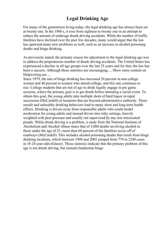 Legal Drinking Age
For many of the generations living today, the legal drinking age has always been set
at twenty one. In the 1980 s, it rose from eighteen to twenty one in an attempt to
reduce the amount of underage drunk driving accidents. While the number of traffic
fatalities have declined over the past few decades, many would argue that the law
has spawned many new problems as well, such as an increase in alcohol poisoning
deaths and binge drinking.
As previously stated, the primary reason for adjustment to the legal drinking age was
to address the preposterous number of drunk driving accidents. The United States has
experienced a decline in all age groups over the last 25 years and for that, the law has
been a success. Although these statistics are encouraging, ... Show more content on
Helpwriting.net ...
Since 1979, the rate of binge drinking has increased 20 percent in non college
women and 40 percent in women who attend college, and this rate continues to
rise. College students that are not of age to drink legally engage in pre game
sessions, where the primary goal is to get drunk before attending a social event. To
obtain this goal, the young adults take multiple shots of hard liquor in rapid
succession (McCardell) in locations that are beyond administrative authority. These
unsafe and unhealthy drinking behaviors lead to many short and long term health
effects. Drinking is driven away from responsible adults who could model
moderation for young adults and instead driven into risky settings, heavily
weighted with peer pressure and usually not supervised by any non intoxicated
people. While drunk driving is a problem, a study from the National Institute of
Alcoholism and Alcohol Abuse states that of 5,000 deaths involving alcohol in
those under the age of 21, more than 60 percent of the fatalities occur off of
roadways (McCardell). This includes alcohol poisoning deaths that result from binge
drinking incidents, which between 1998 and 2005 jumped from 779 to 2290 cases
in 18 24 year olds (Glaser). These statistics indicate that the primary problem of this
age is not drunk driving, but instead clandestine binge
 