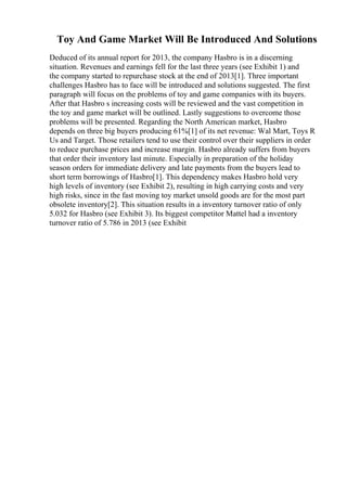 Toy And Game Market Will Be Introduced And Solutions
Deduced of its annual report for 2013, the company Hasbro is in a discerning
situation. Revenues and earnings fell for the last three years (see Exhibit 1) and
the company started to repurchase stock at the end of 2013[1]. Three important
challenges Hasbro has to face will be introduced and solutions suggested. The first
paragraph will focus on the problems of toy and game companies with its buyers.
After that Hasbro s increasing costs will be reviewed and the vast competition in
the toy and game market will be outlined. Lastly suggestions to overcome those
problems will be presented. Regarding the North American market, Hasbro
depends on three big buyers producing 61%[1] of its net revenue: Wal Mart, Toys R
Us and Target. Those retailers tend to use their control over their suppliers in order
to reduce purchase prices and increase margin. Hasbro already suffers from buyers
that order their inventory last minute. Especially in preparation of the holiday
season orders for immediate delivery and late payments from the buyers lead to
short term borrowings of Hasbro[1]. This dependency makes Hasbro hold very
high levels of inventory (see Exhibit 2), resulting in high carrying costs and very
high risks, since in the fast moving toy market unsold goods are for the most part
obsolete inventory[2]. This situation results in a inventory turnover ratio of only
5.032 for Hasbro (see Exhibit 3). Its biggest competitor Mattel had a inventory
turnover ratio of 5.786 in 2013 (see Exhibit
 