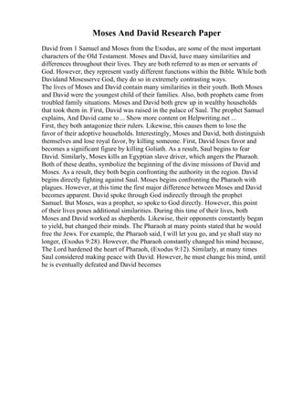 Moses And David Research Paper
David from 1 Samuel and Moses from the Exodus, are some of the most important
characters of the Old Testament. Moses and David, have many similarities and
differences throughout their lives. They are both referred to as men or servants of
God. However, they represent vastly different functions within the Bible. While both
Davidand Mosesserve God, they do so in extremely contrasting ways.
The lives of Moses and David contain many similarities in their youth. Both Moses
and David were the youngest child of their families. Also, both prophets came from
troubled family situations. Moses and David both grew up in wealthy households
that took them in. First, David was raised in the palace of Saul. The prophet Samuel
explains, And David came to ... Show more content on Helpwriting.net ...
First, they both antagonize their rulers. Likewise, this causes them to lose the
favor of their adoptive households. Interestingly, Moses and David, both distinguish
themselves and lose royal favor, by killing someone. First, David loses favor and
becomes a significant figure by killing Goliath. As a result, Saul begins to fear
David. Similarly, Moses kills an Egyptian slave driver, which angers the Pharaoh.
Both of these deaths, symbolize the beginning of the divine missions of David and
Moses. As a result, they both begin confronting the authority in the region. David
begins directly fighting against Saul. Moses begins confronting the Pharaoh with
plagues. However, at this time the first major difference between Moses and David
becomes apparent. David spoke through God indirectly through the prophet
Samuel. But Moses, was a prophet, so spoke to God directly. However, this point
of their lives poses additional similarities. During this time of their lives, both
Moses and David worked as shepherds. Likewise, their opponents constantly began
to yield, but changed their minds. The Pharaoh at many points stated that he would
free the Jews. For example, the Pharaoh said, I will let you go, and ye shall stay no
longer, (Exodus 9:28). However, the Pharaoh constantly changed his mind because,
The Lord hardened the heart of Pharaoh, (Exodus 9:12). Similarly, at many times
Saul considered making peace with David. However, he must change his mind, until
he is eventually defeated and David becomes
 