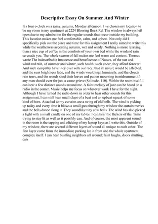 Descriptive Essay On Summer And Winter
It s four o clock on a rainy, autumn, Monday afternoon. I ve chosen my location to
be my room in my apartment at 2224 Blowing Rock Rd. The window is always left
open due to my admiration for the regular sounds that occur outside my building.
This location makes me feel comfortable, calm, and upbeat. Not only did I
specifically pick out the place and time for this assignment I really aimed to write this
while the weatherwas accenting autumn, wet and windy. Nothing is more relaxing
than a nice cup of coffee in the comforts of your own bed while the windand rain
serenade you. The whole season of fall makes me feel warm and content. Thoreau
wrote The indescribable innocence and beneficence of Nature, of the sun and
wind and rain, of summer and winter, such health, such cheer, they afford forever!
And such sympathy have they ever with our race, that all nature would be affected,
and the suns brightness fade, and the winds would sigh humanely, and the clouds
rain tears, and the woods shed their leaves and put on mourning in midsummer, if
any man should ever for just a cause grieve (Solitude, 110). Within the room itself, I
can hear a few distinct sounds around me. A faint melody of jazz can be heard on a
radio in the corner. Music helps me focus on whatever work I have for the night.
Although I have turned the radio down in order to hear other sounds for this
assignment, I can still hear small claps of a beat and an upbeat squeak of some
kind of horn. Attached to my curtains are a string of old bells. The wind is picking
up today and every time it blows a small gust through my window the curtain moves
and the bells dance along it. They soundlike tiny cow bells. The wind has also picked
a fight with a small candle on one of my tables. I can hear the flickers of the flame
trying to stay lit as well as it possibly can. And of course, the most apparent sound
in the room is the tapping and clicking of my laptop keys as I write this. Outside of
my window, there are several different layers of sound all unique to each other. The
first layer come from the immediate parking lot in front and the whole apartment
complex itself. I can hear bustling neighbors all around; faint laughs, doors shutting,
cars
 