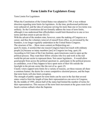 Term Limits For Legislators Essay
Term Limits For Legislators
When the Constitution of the United States was adopted in 1789, it was without
direction regarding term limits for legislators. At the time, professional politicians
were unheard of, and the idea of someone serving for more than one or two terms was
unlikely. So the Constitution did not formally address the issue of term limits,
although it was understood that officeholders would limit themselves to one or two
terms and then return to private life (1).
With the advent of the modern state, however, came the making of Congress as a
career, and thus the voluntary removal of oneself from office, as envisioned by the
founders, is no longer regularly undertaken in the United States Congress.
The structure of the ... Show more content on Helpwriting.net ...
quot;To many, it seem[s] that one reason Congress ha[s] lost touch with ordinary
people [is] because so many members [are] in Congress too long. quot; (4)
According to Ed Crane of the Cato Institute, quot;Americans want to open up the
political process. They want their fellow citizens who live and work in the real
world the private sector to represent them. Not career legislators... It would allow
good people from across the political spectrum to...participate in the political process
as candidates, even if they happen to have spent most of their life outside the
limelight in the private sector like the rest of us. quot; (5)
Clearly voters support term limits for a variety of reasons, yet these reasons all share
a common feature: the desire for a more competitive electoral process, and the hope
that term limits will also limit corruption.
The strength of public support for term limits can be seen in the fact that several
states voted to limit the length of time their representatives can serve in Congress.
By the middle of 1995, almost half of the states had limited the number of terms for
their representatives. This success of the term limit movement at the grass roots level
faced a serious setback when the Supreme
 