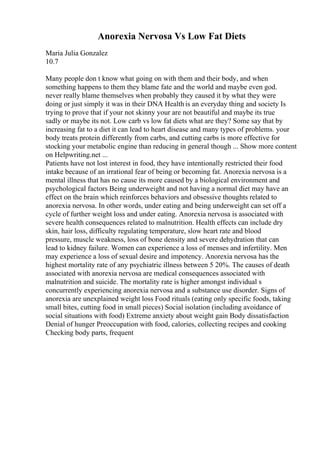 Anorexia Nervosa Vs Low Fat Diets
Maria Julia Gonzalez
10.7
Many people don t know what going on with them and their body, and when
something happens to them they blame fate and the world and maybe even god.
never really blame themselves when probably they caused it by what they were
doing or just simply it was in their DNA Health is an everyday thing and society Is
trying to prove that if your not skinny your are not beautiful and maybe its true
sadly or maybe its not. Low carb vs low fat diets what are they? Some say that by
increasing fat to a diet it can lead to heart disease and many types of problems. your
body treats protein differently from carbs, and cutting carbs is more effective for
stocking your metabolic engine than reducing in general though ... Show more content
on Helpwriting.net ...
Patients have not lost interest in food, they have intentionally restricted their food
intake because of an irrational fear of being or becoming fat. Anorexia nervosa is a
mental illness that has no cause its more caused by a biological environment and
psychological factors Being underweight and not having a normal diet may have an
effect on the brain which reinforces behaviors and obsessive thoughts related to
anorexia nervosa. In other words, under eating and being underweight can set off a
cycle of further weight loss and under eating. Anorexia nervosa is associated with
severe health consequences related to malnutrition. Health effects can include dry
skin, hair loss, difficulty regulating temperature, slow heart rate and blood
pressure, muscle weakness, loss of bone density and severe dehydration that can
lead to kidney failure. Women can experience a loss of menses and infertility. Men
may experience a loss of sexual desire and impotency. Anorexia nervosa has the
highest mortality rate of any psychiatric illness between 5 20%. The causes of death
associated with anorexia nervosa are medical consequences associated with
malnutrition and suicide. The mortality rate is higher amongst individual s
concurrently experiencing anorexia nervosa and a substance use disorder. Signs of
anorexia are unexplained weight loss Food rituals (eating only specific foods, taking
small bites, cutting food in small pieces) Social isolation (including avoidance of
social situations with food) Extreme anxiety about weight gain Body dissatisfaction
Denial of hunger Preoccupation with food, calories, collecting recipes and cooking
Checking body parts, frequent
 