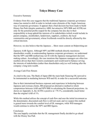 Tokyo Disney Case
Executive Summary
Evidence from this case suggests that the traditional Japanese corporate governance
stance has started to shift in order to include some elements of the Anglo American
way of corporate governance. It appears that a final decision has been made to build
Disney Sea Park (despite unattractive ARR, but attractive NPV/IRR and ACFR) not
only for the potential profits reaped for the company but also due to their
responsibility to keep uphold the interests of its stakeholders (which would include its
parent company, stockholders, landowners, suppliers, creditors, the local
communities and government), whose livelihoods would be directly affected by this
critical decision.
However, we also believe that the Japanese ... Show more content on Helpwriting.net
...
Japanese AAR figures. Although NPV and IRR methods directly maximizes
shareholders wealth, in understanding Japanese corporate governance, we understand
that the NPV and IRR method may not fit with the Japanese management decision
making culture. Accordingly, the case mentions that Japanese managers are often less
numbers driven than their western counterparts and would need to balance serving
the interests of stakeholders (rather than shareholders only) as well looking after the
company s long term wealth.
Average Cash Flow Return
As cited in the case, The Bank of Japan (IBJ the main bank financing OL) proved to
be instrumental in mediating between WD and OL in order for a successful outcome.
Due to their international business exposure and experience in brokering between
Japanese and overseas clients, IBJ proposed an alternative method in which
compromises between AAR and NPV/IRR in calculating the financial projections. As
shown on Appendix A, the ACFR is positive at +79.1%, considerably much better
than the original AAR of 1%.
While this method utilizes the concept of cash flow and uses the initial investment as
the denominator, discounted cash flow is still not used, and we suspect this method
is geared more towards the comfort level of OL managers, while WD managers
would continue to utilize the NPV and IRR figures.
Conclusion
The case happily concludes that the OL management finally decided to go ahead
with the Disney Sea Park
 