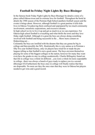 Football In Friday Night Lights By Buzz Bissinger
In the famous book Friday Night Lights by Buzz Bissinger he details a story of a
place called Odessa texas and its extreme love for football. Throughout the book he
details the 1988 season of the Permian High School panthers football season and the
events it brings about. However, although football is a great pastime it kills kids
lives in Odessa Texasleaving them confused and unprepared by too much community
involvement, unrealistic expectations, and excessive dreams.
In high school we try to live it up and get as much in as we can experience. For
Odessa high school football is everything and what thrills the town and they love
friday night football. Although it is great the boys are always doing something
involved with football and being successful in the ... Show more content on
Helpwriting.net ...
Constantly the boys are instilled with the dreams that they are gonna be big in
college and then possibly the NFL. Realistically this is very untrue as in Permian s
fifty five year football history, only six players have tried for or made the pro
leagues telling us that football is not a good career. The boys envision themselves
playing for some of the biggest colleges in the nation, however for many they want
even have the grades to stay in college academically. Charlie Billingsley found out
that life in college was a whole lot different ...you were a whole lot more expendable
in college...there was always a bunch of guys ready to replace you in a second
(Bissinger 63).Furthermore the boys once in college will finally realize that they
are disposable. No more are they the once stars that they were in Odessa but players
needed to get wins and a good record.
 