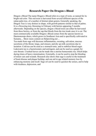 Research Paper On Dragon s Blood
Dragon s Blood The name Dragon s Blood refers to a type of resin, so named for its
bright red color. This red resin is harvested from several different species of the
rattan palm tree, of a number of distinct plant genera. Generally speaking, the
Dragon Tree is very distinct in shape, with growth patterns similar to that of palms.
It is a flowering tree, blooming in February with berries appearing 5 months
afterwards. Depending on the species, dragon s blood resin can either be harvested
from these berries, or from the sap that bleeds from the tree trunk once it is cut. The
most commercially available Dragon s Blood comes from the species known as
Daemonorops draco, which grows in Southeast Asia and is specifically cultivated in
Sumatra.... Show more content on Helpwriting.net ...
Tea made from sage will decrease inflammation, sweating, salivation, mucous
secretions of the throat, lungs, and sinuses; and dry up milk secretions due to
lactation. Cold tea can be used as a stomach tonic, and to stabilize blood sugar.
Lukewarm tea is a bacteriostatic and astringent, and can be used as a gargle for
sore throats. Crushed leaves can be made into a uterine homeostatic tea, which helps
during times of heavy menstruation. Externally, it can be used to stop the bleeding
of minor cuts and wounds. Research also shows that sage is useful in the treatment
of heart disease and plaque buildup, and can aid in age related memory loss by
enhancing memory and recall. Sage oil can be used to quicken the senses, and to help
with tiredness, depression, and
 