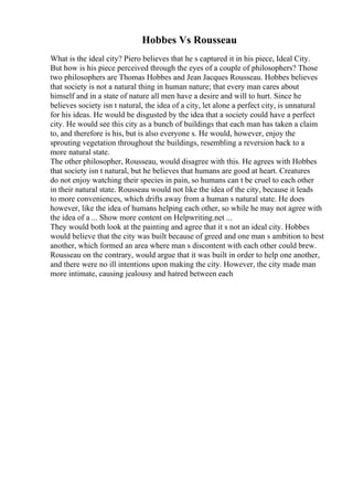 Hobbes Vs Rousseau
What is the ideal city? Piero believes that he s captured it in his piece, Ideal City.
But how is his piece perceived through the eyes of a couple of philosophers? Those
two philosophers are Thomas Hobbes and Jean Jacques Rousseau. Hobbes believes
that society is not a natural thing in human nature; that every man cares about
himself and in a state of nature all men have a desire and will to hurt. Since he
believes society isn t natural, the idea of a city, let alone a perfect city, is unnatural
for his ideas. He would be disgusted by the idea that a society could have a perfect
city. He would see this city as a bunch of buildings that each man has taken a claim
to, and therefore is his, but is also everyone s. He would, however, enjoy the
sprouting vegetation throughout the buildings, resembling a reversion back to a
more natural state.
The other philosopher, Rousseau, would disagree with this. He agrees with Hobbes
that society isn t natural, but he believes that humans are good at heart. Creatures
do not enjoy watching their species in pain, so humans can t be cruel to each other
in their natural state. Rousseau would not like the idea of the city, because it leads
to more conveniences, which drifts away from a human s natural state. He does
however, like the idea of humans helping each other, so while he may not agree with
the idea of a ... Show more content on Helpwriting.net ...
They would both look at the painting and agree that it s not an ideal city. Hobbes
would believe that the city was built because of greed and one man s ambition to best
another, which formed an area where man s discontent with each other could brew.
Rousseau on the contrary, would argue that it was built in order to help one another,
and there were no ill intentions upon making the city. However, the city made man
more intimate, causing jealousy and hatred between each
 