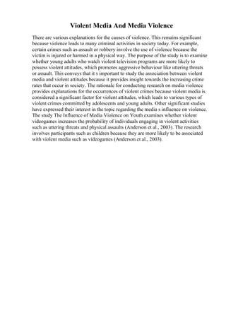 Violent Media And Media Violence
There are various explanations for the causes of violence. This remains significant
because violence leads to many criminal activities in society today. For example,
certain crimes such as assault or robbery involve the use of violence because the
victim is injured or harmed in a physical way. The purpose of the study is to examine
whether young adults who watch violent television programs are more likely to
possess violent attitudes, which promotes aggressive behaviour like uttering threats
or assault. This conveys that it s important to study the association between violent
media and violent attitudes because it provides insight towards the increasing crime
rates that occur in society. The rationale for conducting research on media violence
provides explanations for the occurrences of violent crimes because violent media is
considered a significant factor for violent attitudes, which leads to various types of
violent crimes committed by adolescents and young adults. Other significant studies
have expressed their interest in the topic regarding the media s influence on violence.
The study The Influence of Media Violence on Youth examines whether violent
videogames increases the probability of individuals engaging in violent activities
such as uttering threats and physical assaults (Anderson et al., 2003). The research
involves participants such as children because they are more likely to be associated
with violent media such as videogames (Anderson et al., 2003).
 