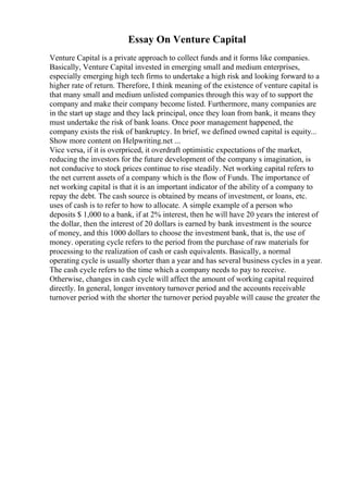 Essay On Venture Capital
Venture Capital is a private approach to collect funds and it forms like companies.
Basically, Venture Capital invested in emerging small and medium enterprises,
especially emerging high tech firms to undertake a high risk and looking forward to a
higher rate of return. Therefore, I think meaning of the existence of venture capital is
that many small and medium unlisted companies through this way of to support the
company and make their company become listed. Furthermore, many companies are
in the start up stage and they lack principal, once they loan from bank, it means they
must undertake the risk of bank loans. Once poor management happened, the
company exists the risk of bankruptcy. In brief, we defined owned capital is equity...
Show more content on Helpwriting.net ...
Vice versa, if it is overpriced, it overdraft optimistic expectations of the market,
reducing the investors for the future development of the company s imagination, is
not conducive to stock prices continue to rise steadily. Net working capital refers to
the net current assets of a company which is the flow of Funds. The importance of
net working capital is that it is an important indicator of the ability of a company to
repay the debt. The cash source is obtained by means of investment, or loans, etc.
uses of cash is to refer to how to allocate. A simple example of a person who
deposits $ 1,000 to a bank, if at 2% interest, then he will have 20 years the interest of
the dollar, then the interest of 20 dollars is earned by bank investment is the source
of money, and this 1000 dollars to choose the investment bank, that is, the use of
money. operating cycle refers to the period from the purchase of raw materials for
processing to the realization of cash or cash equivalents. Basically, a normal
operating cycle is usually shorter than a year and has several business cycles in a year.
The cash cycle refers to the time which a company needs to pay to receive.
Otherwise, changes in cash cycle will affect the amount of working capital required
directly. In general, longer inventory turnover period and the accounts receivable
turnover period with the shorter the turnover period payable will cause the greater the
 