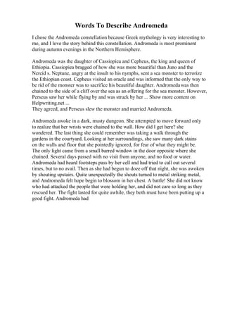 Words To Describe Andromeda
I chose the Andromeda constellation because Greek mythology is very interesting to
me, and I love the story behind this constellation. Andromeda is most prominent
during autumn evenings in the Northern Hemisphere.
Andromeda was the daughter of Cassiopiea and Cepheus, the king and queen of
Ethiopia. Cassiopiea bragged of how she was more beautiful than Juno and the
Nereid s. Neptune, angry at the insult to his nymphs, sent a sea monster to terrorize
the Ethiopian coast. Cepheus visited an oracle and was informed that the only way to
be rid of the monster was to sacrifice his beautiful daughter. Andromedawas then
chained to the side of a cliff over the sea as an offering for the sea monster. However,
Perseus saw her while flying by and was struck by her ... Show more content on
Helpwriting.net ...
They agreed, and Perseus slew the monster and married Andromeda.
Andromeda awoke in a dark, musty dungeon. She attempted to move forward only
to realize that her wrists were chained to the wall. How did I get here? she
wondered. The last thing she could remember was taking a walk through the
gardens in the courtyard. Looking at her surroundings, she saw many dark stains
on the walls and floor that she pointedly ignored, for fear of what they might be.
The only light came from a small barred window in the door opposite where she
chained. Several days passed with no visit from anyone, and no food or water.
Andromeda had heard footsteps pass by her cell and had tried to call out several
times, but to no avail. Then as she had begun to doze off that night, she was awoken
by shouting upstairs. Quite unexpectedly the shouts turned to metal striking metal,
and Andromeda felt hope begin to blossom in her chest. A battle! She did not know
who had attacked the people that were holding her, and did not care so long as they
rescued her. The fight lasted for quite awhile, they both must have been putting up a
good fight. Andromeda had
 