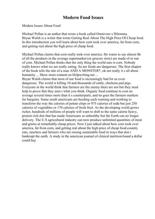 Modern Food Issues
Modern Issues About Food
Michael Pollan is an author that wrote a book called Omnivore s Dilemma.
Bryan Walsh is a writer that wrote Getting Real About The High Price Of Cheap food.
In this introduction you will learn about how corn took over america, fat from corn,
and getting real about the high price of cheap food.
Michael Pollan claims that corn really took over america. He wants to say almost Вѕ
of all the products in the average supermarket (or grocery store) are made of or out
of corn. Michael Pollan thinks that the only thing the world eats is corn. Nobody
really knows what we are really eating. So are foods are dangerous. The first chapter
of the book tells the tale of a man AND A MONSTER*, ok not really it s all about
humanity ... Show more content on Helpwriting.net ...
Bryan Walsh claims that most of our food is increasingly bad for us even
dangerous. The world is killing 10 and thousands of cattle, chickens,and pigs.
Everyone in the world think that farmers are the enemy there are not but they need
help to prove that they aren t what you think. Organic food continue to cost on
average several times more than it s counterparts, and no goes the farmers markets
for bargains. Some south americans are heeding such warning and working to
transform the way the calories of potato chips or 875 calories of soda but just 250
calories of vegetables or 170 calories of fresh fruit. As the developing world grows
richer, hundreds of millions of people will want to shift to the same calorie heavy,
protein rich diet that has made Americans so unhealthy but the Earth can no longer
delivery. The U.S agricultural industry can now produce unlimited quantities of meat
and grains at remarkably cheap prices. Now I just talked about how corn took over
america, fat from corn, and getting real about the high price of cheap food.country
eats, ranchers and farmers who are raising sustainable food in ways that don t
bankrupt the earth. A study in the american journal of clinical nutritionfound a dollar
could buy
 
