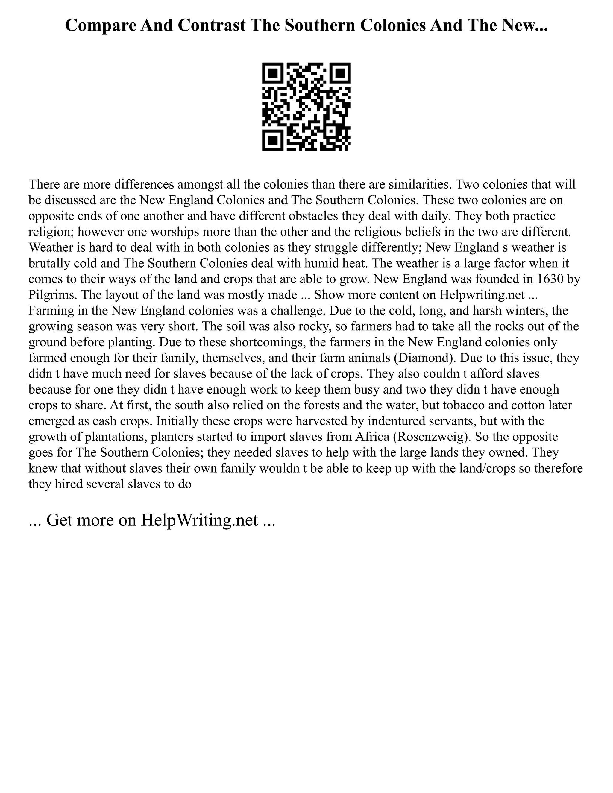 Compare And Contrast The Southern Colonies And The New...
There are more differences amongst all the colonies than there are similarities. Two colonies that will
be discussed are the New England Colonies and The Southern Colonies. These two colonies are on
opposite ends of one another and have different obstacles they deal with daily. They both practice
religion; however one worships more than the other and the religious beliefs in the two are different.
Weather is hard to deal with in both colonies as they struggle differently; New England s weather is
brutally cold and The Southern Colonies deal with humid heat. The weather is a large factor when it
comes to their ways of the land and crops that are able to grow. New England was founded in 1630 by
Pilgrims. The layout of the land was mostly made ... Show more content on Helpwriting.net ...
Farming in the New England colonies was a challenge. Due to the cold, long, and harsh winters, the
growing season was very short. The soil was also rocky, so farmers had to take all the rocks out of the
ground before planting. Due to these shortcomings, the farmers in the New England colonies only
farmed enough for their family, themselves, and their farm animals (Diamond). Due to this issue, they
didn t have much need for slaves because of the lack of crops. They also couldn t afford slaves
because for one they didn t have enough work to keep them busy and two they didn t have enough
crops to share. At first, the south also relied on the forests and the water, but tobacco and cotton later
emerged as cash crops. Initially these crops were harvested by indentured servants, but with the
growth of plantations, planters started to import slaves from Africa (Rosenzweig). So the opposite
goes for The Southern Colonies; they needed slaves to help with the large lands they owned. They
knew that without slaves their own family wouldn t be able to keep up with the land/crops so therefore
they hired several slaves to do
... Get more on HelpWriting.net ...
 