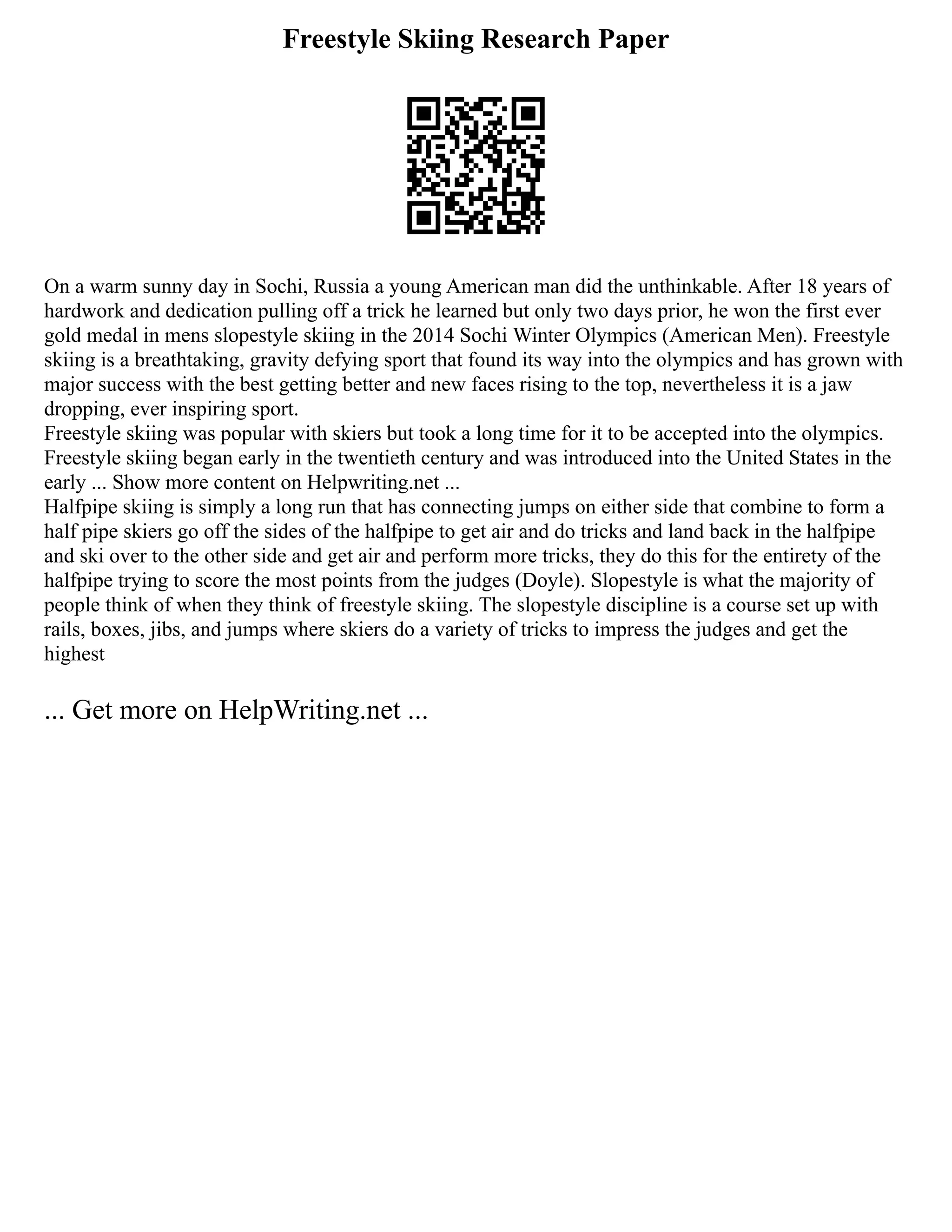 Freestyle Skiing Research Paper
On a warm sunny day in Sochi, Russia a young American man did the unthinkable. After 18 years of
hardwork and dedication pulling off a trick he learned but only two days prior, he won the first ever
gold medal in mens slopestyle skiing in the 2014 Sochi Winter Olympics (American Men). Freestyle
skiing is a breathtaking, gravity defying sport that found its way into the olympics and has grown with
major success with the best getting better and new faces rising to the top, nevertheless it is a jaw
dropping, ever inspiring sport.
Freestyle skiing was popular with skiers but took a long time for it to be accepted into the olympics.
Freestyle skiing began early in the twentieth century and was introduced into the United States in the
early ... Show more content on Helpwriting.net ...
Halfpipe skiing is simply a long run that has connecting jumps on either side that combine to form a
half pipe skiers go off the sides of the halfpipe to get air and do tricks and land back in the halfpipe
and ski over to the other side and get air and perform more tricks, they do this for the entirety of the
halfpipe trying to score the most points from the judges (Doyle). Slopestyle is what the majority of
people think of when they think of freestyle skiing. The slopestyle discipline is a course set up with
rails, boxes, jibs, and jumps where skiers do a variety of tricks to impress the judges and get the
highest
... Get more on HelpWriting.net ...
 