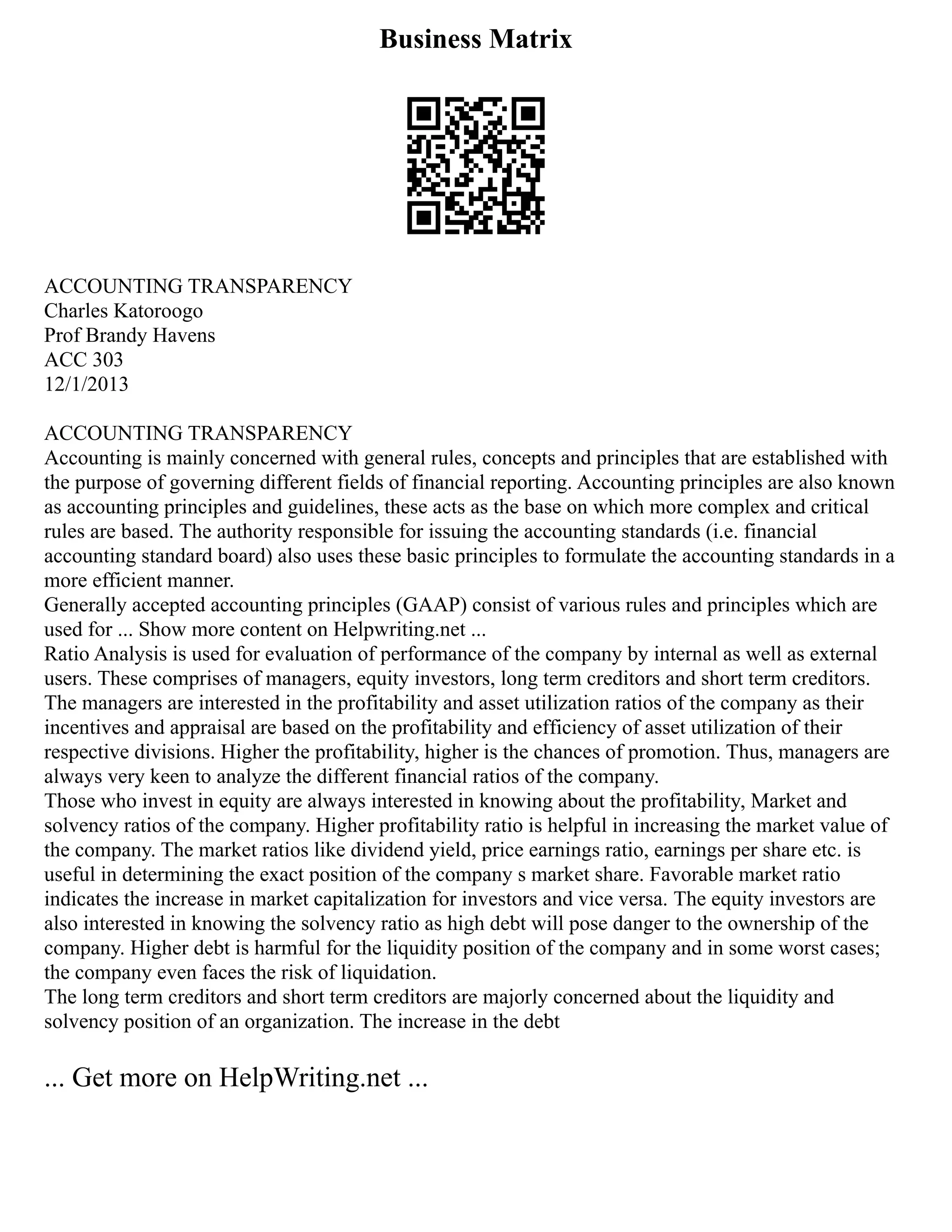 Business Matrix
ACCOUNTING TRANSPARENCY
Charles Katoroogo
Prof Brandy Havens
ACC 303
12/1/2013
ACCOUNTING TRANSPARENCY
Accounting is mainly concerned with general rules, concepts and principles that are established with
the purpose of governing different fields of financial reporting. Accounting principles are also known
as accounting principles and guidelines, these acts as the base on which more complex and critical
rules are based. The authority responsible for issuing the accounting standards (i.e. financial
accounting standard board) also uses these basic principles to formulate the accounting standards in a
more efficient manner.
Generally accepted accounting principles (GAAP) consist of various rules and principles which are
used for ... Show more content on Helpwriting.net ...
Ratio Analysis is used for evaluation of performance of the company by internal as well as external
users. These comprises of managers, equity investors, long term creditors and short term creditors.
The managers are interested in the profitability and asset utilization ratios of the company as their
incentives and appraisal are based on the profitability and efficiency of asset utilization of their
respective divisions. Higher the profitability, higher is the chances of promotion. Thus, managers are
always very keen to analyze the different financial ratios of the company.
Those who invest in equity are always interested in knowing about the profitability, Market and
solvency ratios of the company. Higher profitability ratio is helpful in increasing the market value of
the company. The market ratios like dividend yield, price earnings ratio, earnings per share etc. is
useful in determining the exact position of the company s market share. Favorable market ratio
indicates the increase in market capitalization for investors and vice versa. The equity investors are
also interested in knowing the solvency ratio as high debt will pose danger to the ownership of the
company. Higher debt is harmful for the liquidity position of the company and in some worst cases;
the company even faces the risk of liquidation.
The long term creditors and short term creditors are majorly concerned about the liquidity and
solvency position of an organization. The increase in the debt
... Get more on HelpWriting.net ...
 