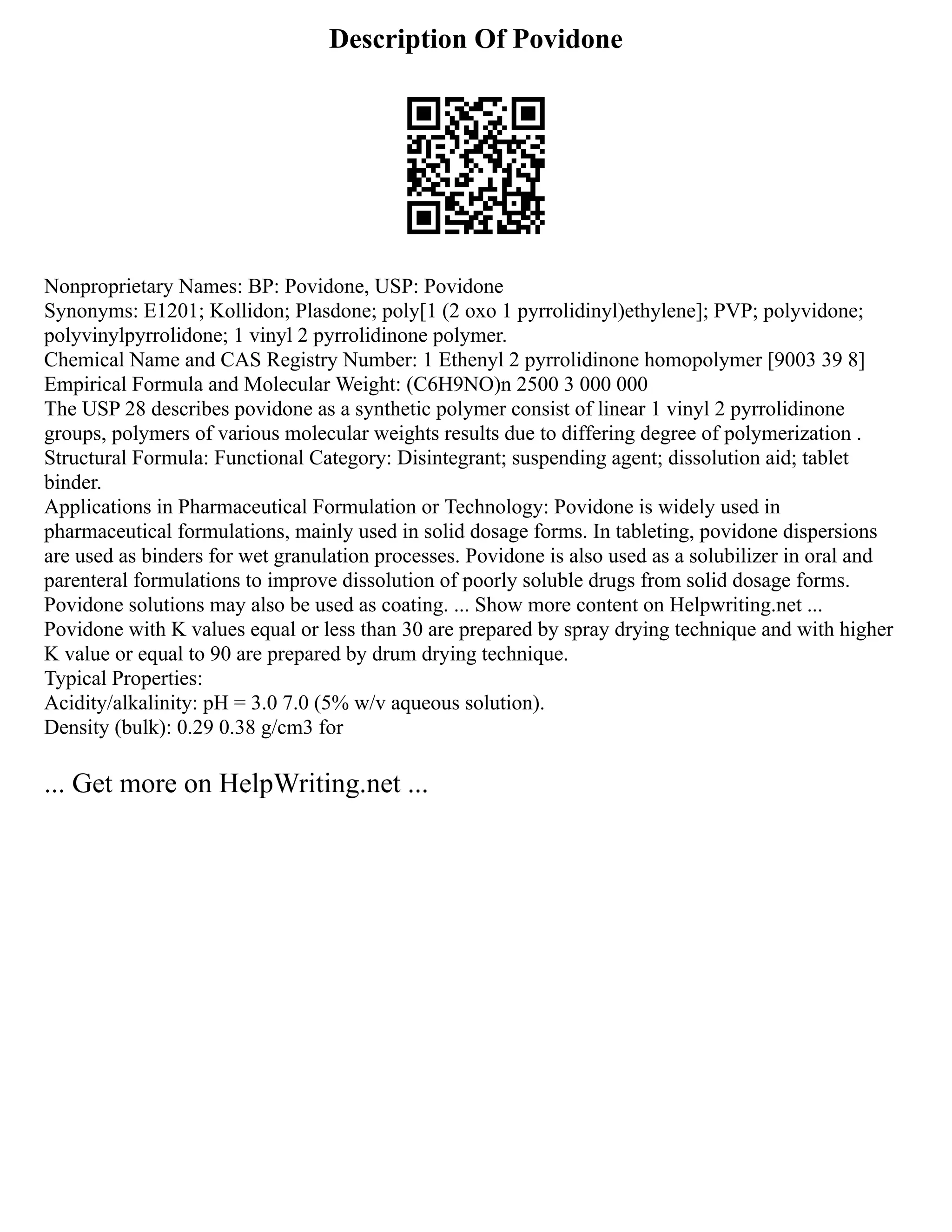 Description Of Povidone
Nonproprietary Names: BP: Povidone, USP: Povidone
Synonyms: E1201; Kollidon; Plasdone; poly[1 (2 oxo 1 pyrrolidinyl)ethylene]; PVP; polyvidone;
polyvinylpyrrolidone; 1 vinyl 2 pyrrolidinone polymer.
Chemical Name and CAS Registry Number: 1 Ethenyl 2 pyrrolidinone homopolymer [9003 39 8]
Empirical Formula and Molecular Weight: (C6H9NO)n 2500 3 000 000
The USP 28 describes povidone as a synthetic polymer consist of linear 1 vinyl 2 pyrrolidinone
groups, polymers of various molecular weights results due to differing degree of polymerization .
Structural Formula: Functional Category: Disintegrant; suspending agent; dissolution aid; tablet
binder.
Applications in Pharmaceutical Formulation or Technology: Povidone is widely used in
pharmaceutical formulations, mainly used in solid dosage forms. In tableting, povidone dispersions
are used as binders for wet granulation processes. Povidone is also used as a solubilizer in oral and
parenteral formulations to improve dissolution of poorly soluble drugs from solid dosage forms.
Povidone solutions may also be used as coating. ... Show more content on Helpwriting.net ...
Povidone with K values equal or less than 30 are prepared by spray drying technique and with higher
K value or equal to 90 are prepared by drum drying technique.
Typical Properties:
Acidity/alkalinity: pH = 3.0 7.0 (5% w/v aqueous solution).
Density (bulk): 0.29 0.38 g/cm3 for
... Get more on HelpWriting.net ...
 