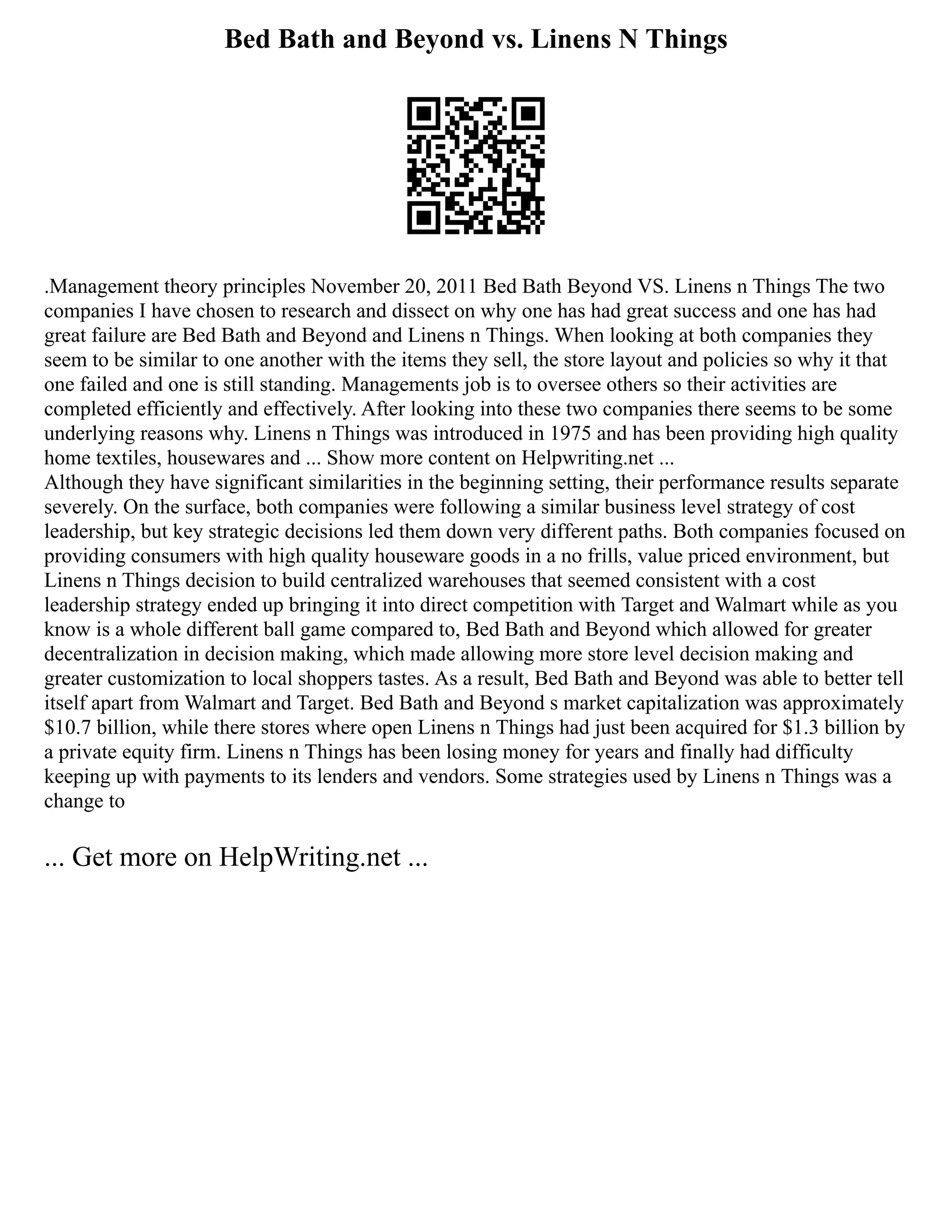 Bed Bath and Beyond vs. Linens N Things
.Management theory principles November 20, 2011 Bed Bath Beyond VS. Linens n Things The two
companies I have chosen to research and dissect on why one has had great success and one has had
great failure are Bed Bath and Beyond and Linens n Things. When looking at both companies they
seem to be similar to one another with the items they sell, the store layout and policies so why it that
one failed and one is still standing. Managements job is to oversee others so their activities are
completed efficiently and effectively. After looking into these two companies there seems to be some
underlying reasons why. Linens n Things was introduced in 1975 and has been providing high quality
home textiles, housewares and ... Show more content on Helpwriting.net ...
Although they have significant similarities in the beginning setting, their performance results separate
severely. On the surface, both companies were following a similar business level strategy of cost
leadership, but key strategic decisions led them down very different paths. Both companies focused on
providing consumers with high quality houseware goods in a no frills, value priced environment, but
Linens n Things decision to build centralized warehouses that seemed consistent with a cost
leadership strategy ended up bringing it into direct competition with Target and Walmart while as you
know is a whole different ball game compared to, Bed Bath and Beyond which allowed for greater
decentralization in decision making, which made allowing more store level decision making and
greater customization to local shoppers tastes. As a result, Bed Bath and Beyond was able to better tell
itself apart from Walmart and Target. Bed Bath and Beyond s market capitalization was approximately
$10.7 billion, while there stores where open Linens n Things had just been acquired for $1.3 billion by
a private equity firm. Linens n Things has been losing money for years and finally had difficulty
keeping up with payments to its lenders and vendors. Some strategies used by Linens n Things was a
change to
... Get more on HelpWriting.net ...
 