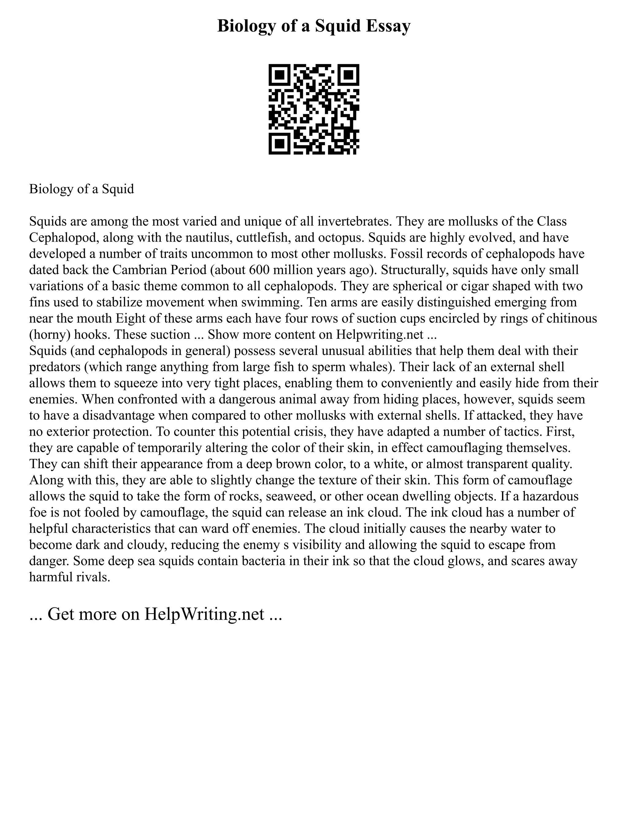 Biology of a Squid Essay
Biology of a Squid
Squids are among the most varied and unique of all invertebrates. They are mollusks of the Class
Cephalopod, along with the nautilus, cuttlefish, and octopus. Squids are highly evolved, and have
developed a number of traits uncommon to most other mollusks. Fossil records of cephalopods have
dated back the Cambrian Period (about 600 million years ago). Structurally, squids have only small
variations of a basic theme common to all cephalopods. They are spherical or cigar shaped with two
fins used to stabilize movement when swimming. Ten arms are easily distinguished emerging from
near the mouth Eight of these arms each have four rows of suction cups encircled by rings of chitinous
(horny) hooks. These suction ... Show more content on Helpwriting.net ...
Squids (and cephalopods in general) possess several unusual abilities that help them deal with their
predators (which range anything from large fish to sperm whales). Their lack of an external shell
allows them to squeeze into very tight places, enabling them to conveniently and easily hide from their
enemies. When confronted with a dangerous animal away from hiding places, however, squids seem
to have a disadvantage when compared to other mollusks with external shells. If attacked, they have
no exterior protection. To counter this potential crisis, they have adapted a number of tactics. First,
they are capable of temporarily altering the color of their skin, in effect camouflaging themselves.
They can shift their appearance from a deep brown color, to a white, or almost transparent quality.
Along with this, they are able to slightly change the texture of their skin. This form of camouflage
allows the squid to take the form of rocks, seaweed, or other ocean dwelling objects. If a hazardous
foe is not fooled by camouflage, the squid can release an ink cloud. The ink cloud has a number of
helpful characteristics that can ward off enemies. The cloud initially causes the nearby water to
become dark and cloudy, reducing the enemy s visibility and allowing the squid to escape from
danger. Some deep sea squids contain bacteria in their ink so that the cloud glows, and scares away
harmful rivals.
... Get more on HelpWriting.net ...
 