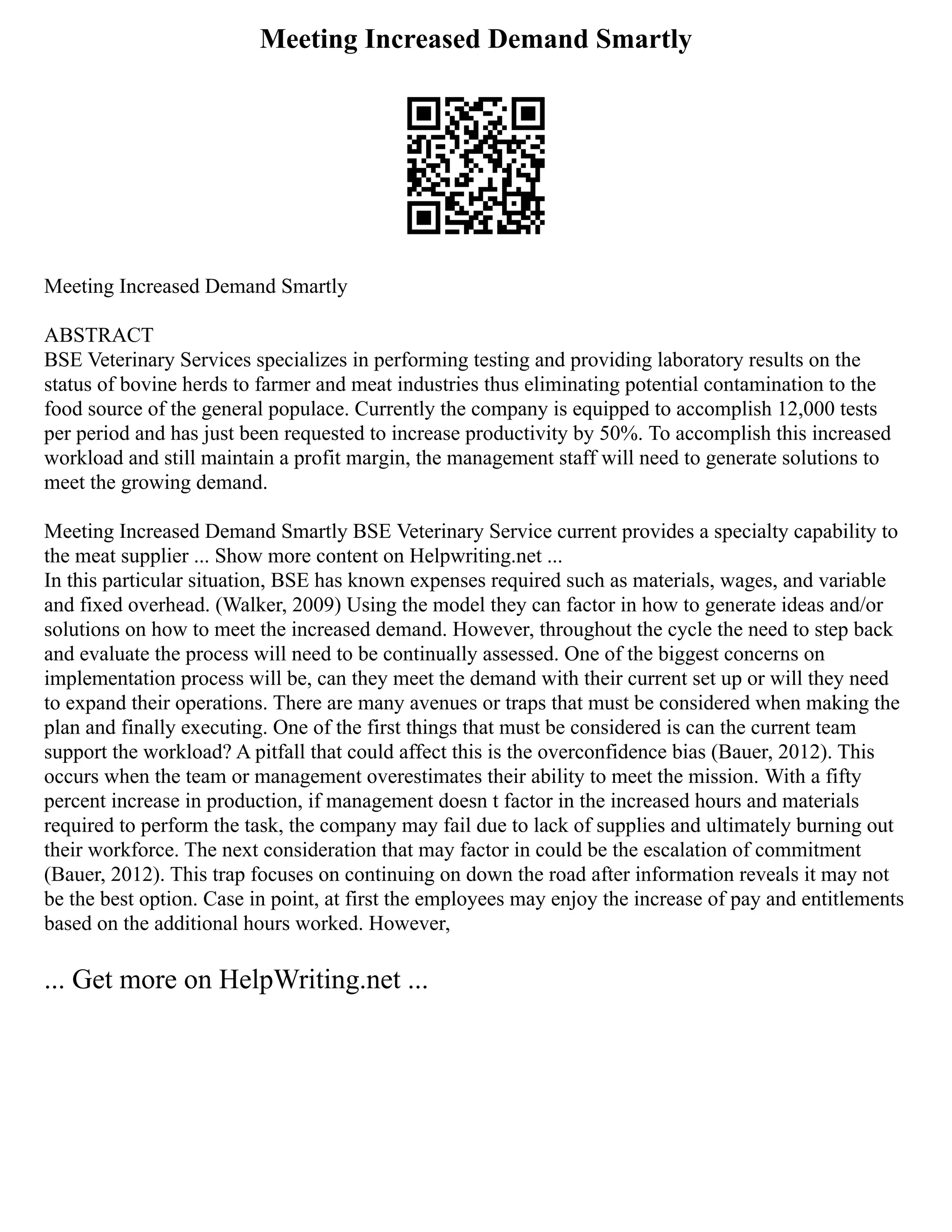 Meeting Increased Demand Smartly
Meeting Increased Demand Smartly
ABSTRACT
BSE Veterinary Services specializes in performing testing and providing laboratory results on the
status of bovine herds to farmer and meat industries thus eliminating potential contamination to the
food source of the general populace. Currently the company is equipped to accomplish 12,000 tests
per period and has just been requested to increase productivity by 50%. To accomplish this increased
workload and still maintain a profit margin, the management staff will need to generate solutions to
meet the growing demand.
Meeting Increased Demand Smartly BSE Veterinary Service current provides a specialty capability to
the meat supplier ... Show more content on Helpwriting.net ...
In this particular situation, BSE has known expenses required such as materials, wages, and variable
and fixed overhead. (Walker, 2009) Using the model they can factor in how to generate ideas and/or
solutions on how to meet the increased demand. However, throughout the cycle the need to step back
and evaluate the process will need to be continually assessed. One of the biggest concerns on
implementation process will be, can they meet the demand with their current set up or will they need
to expand their operations. There are many avenues or traps that must be considered when making the
plan and finally executing. One of the first things that must be considered is can the current team
support the workload? A pitfall that could affect this is the overconfidence bias (Bauer, 2012). This
occurs when the team or management overestimates their ability to meet the mission. With a fifty
percent increase in production, if management doesn t factor in the increased hours and materials
required to perform the task, the company may fail due to lack of supplies and ultimately burning out
their workforce. The next consideration that may factor in could be the escalation of commitment
(Bauer, 2012). This trap focuses on continuing on down the road after information reveals it may not
be the best option. Case in point, at first the employees may enjoy the increase of pay and entitlements
based on the additional hours worked. However,
... Get more on HelpWriting.net ...
 