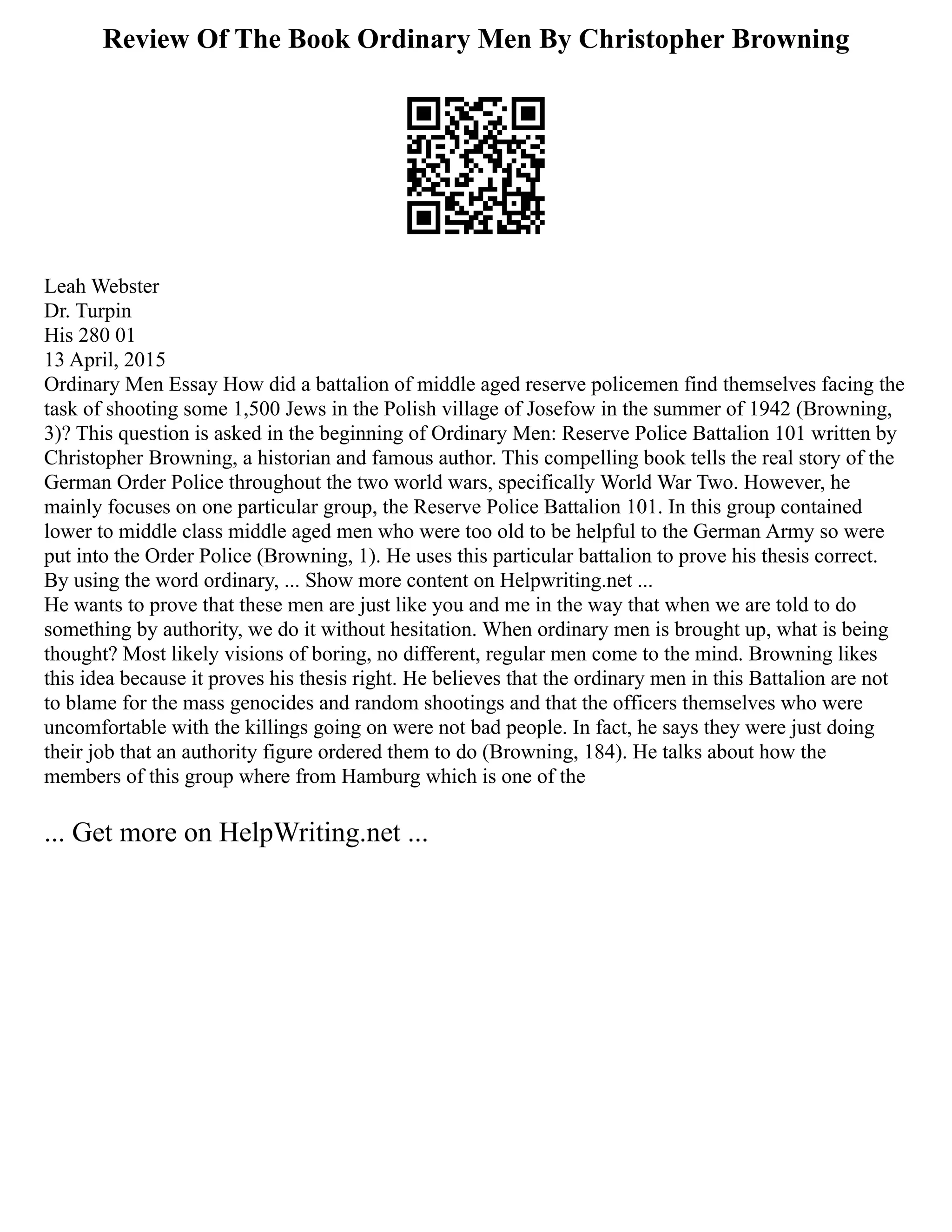 Review Of The Book Ordinary Men By Christopher Browning
Leah Webster
Dr. Turpin
His 280 01
13 April, 2015
Ordinary Men Essay How did a battalion of middle aged reserve policemen find themselves facing the
task of shooting some 1,500 Jews in the Polish village of Josefow in the summer of 1942 (Browning,
3)? This question is asked in the beginning of Ordinary Men: Reserve Police Battalion 101 written by
Christopher Browning, a historian and famous author. This compelling book tells the real story of the
German Order Police throughout the two world wars, specifically World War Two. However, he
mainly focuses on one particular group, the Reserve Police Battalion 101. In this group contained
lower to middle class middle aged men who were too old to be helpful to the German Army so were
put into the Order Police (Browning, 1). He uses this particular battalion to prove his thesis correct.
By using the word ordinary, ... Show more content on Helpwriting.net ...
He wants to prove that these men are just like you and me in the way that when we are told to do
something by authority, we do it without hesitation. When ordinary men is brought up, what is being
thought? Most likely visions of boring, no different, regular men come to the mind. Browning likes
this idea because it proves his thesis right. He believes that the ordinary men in this Battalion are not
to blame for the mass genocides and random shootings and that the officers themselves who were
uncomfortable with the killings going on were not bad people. In fact, he says they were just doing
their job that an authority figure ordered them to do (Browning, 184). He talks about how the
members of this group where from Hamburg which is one of the
... Get more on HelpWriting.net ...
 
