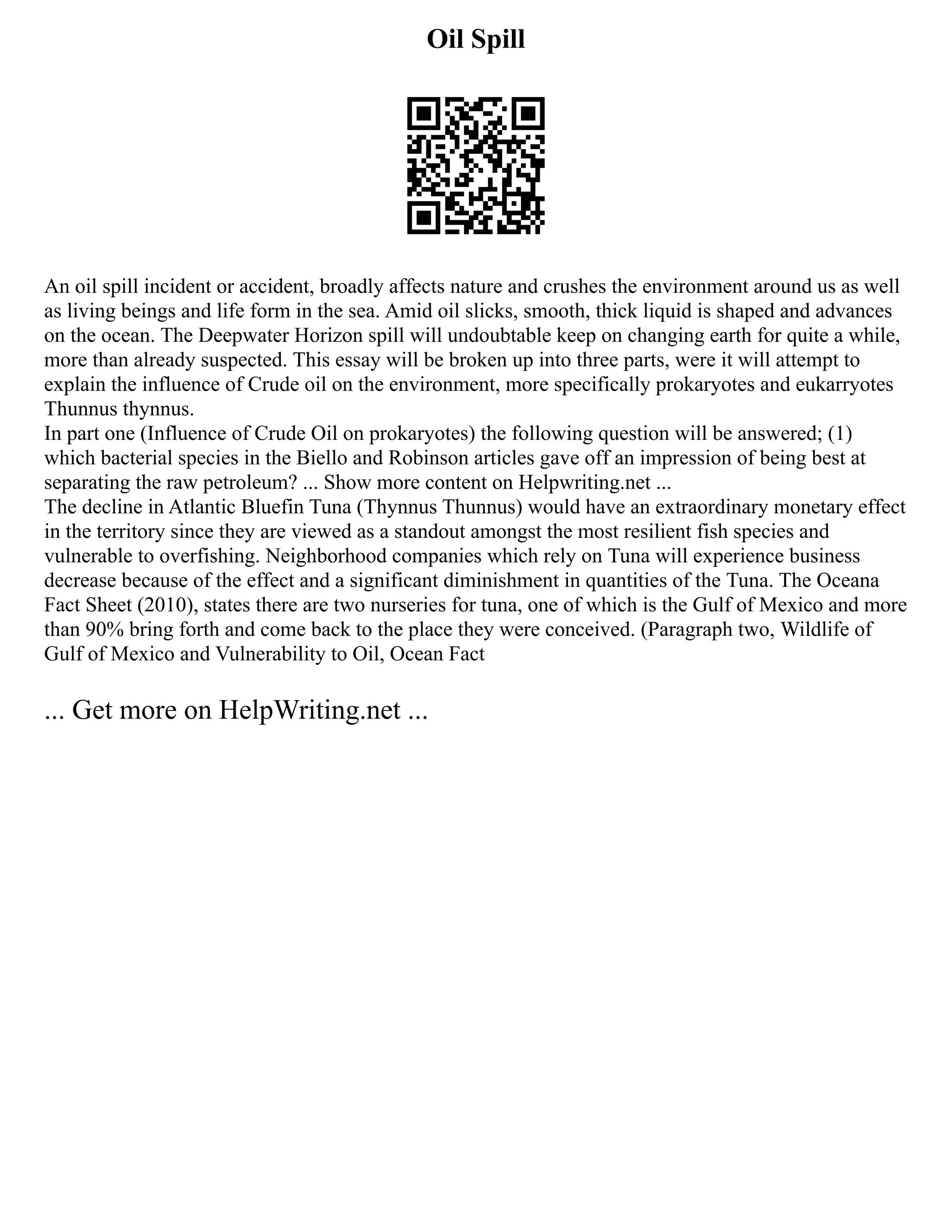 Oil Spill
An oil spill incident or accident, broadly affects nature and crushes the environment around us as well
as living beings and life form in the sea. Amid oil slicks, smooth, thick liquid is shaped and advances
on the ocean. The Deepwater Horizon spill will undoubtable keep on changing earth for quite a while,
more than already suspected. This essay will be broken up into three parts, were it will attempt to
explain the influence of Crude oil on the environment, more specifically prokaryotes and eukarryotes
Thunnus thynnus.
In part one (Influence of Crude Oil on prokaryotes) the following question will be answered; (1)
which bacterial species in the Biello and Robinson articles gave off an impression of being best at
separating the raw petroleum? ... Show more content on Helpwriting.net ...
The decline in Atlantic Bluefin Tuna (Thynnus Thunnus) would have an extraordinary monetary effect
in the territory since they are viewed as a standout amongst the most resilient fish species and
vulnerable to overfishing. Neighborhood companies which rely on Tuna will experience business
decrease because of the effect and a significant diminishment in quantities of the Tuna. The Oceana
Fact Sheet (2010), states there are two nurseries for tuna, one of which is the Gulf of Mexico and more
than 90% bring forth and come back to the place they were conceived. (Paragraph two, Wildlife of
Gulf of Mexico and Vulnerability to Oil, Ocean Fact
... Get more on HelpWriting.net ...
 