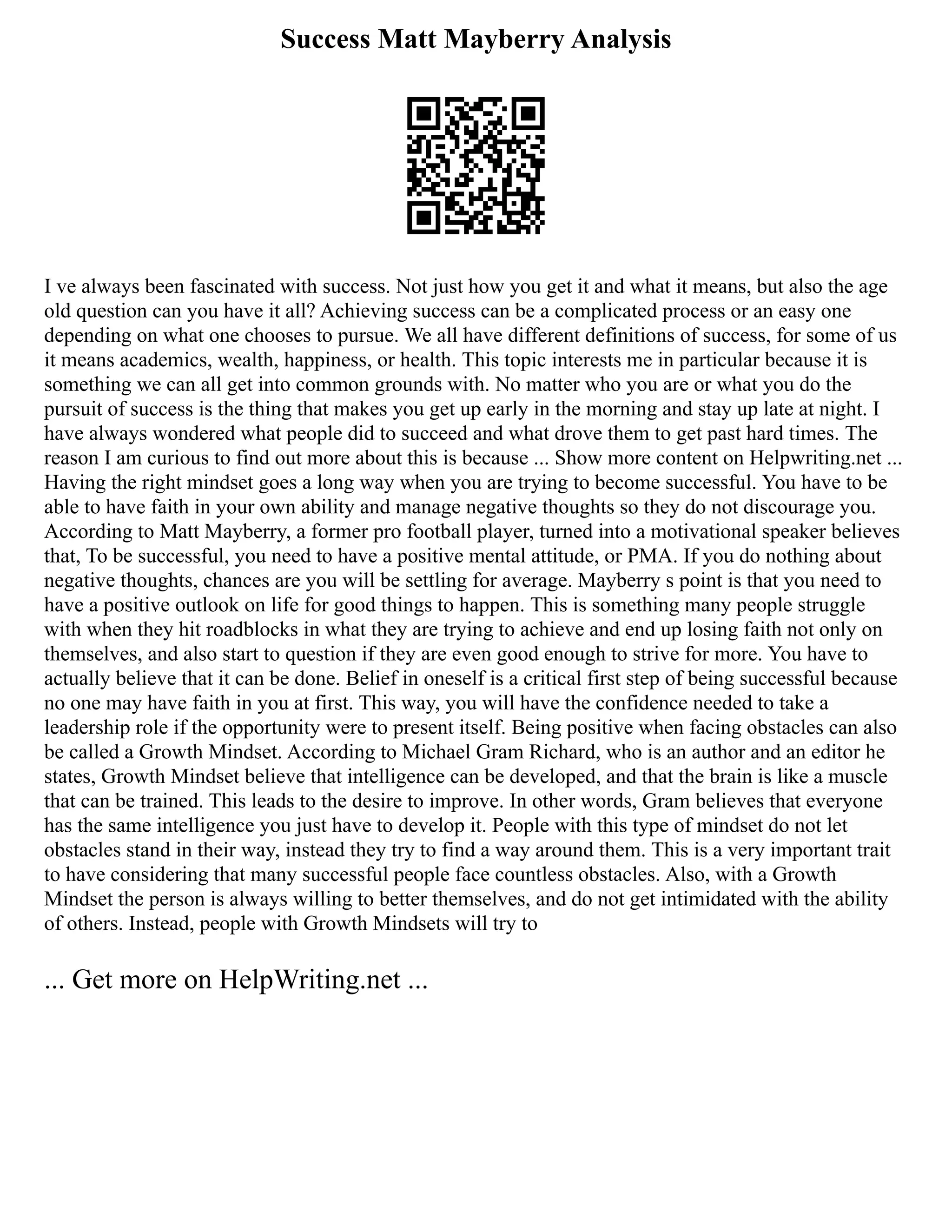 Success Matt Mayberry Analysis
I ve always been fascinated with success. Not just how you get it and what it means, but also the age
old question can you have it all? Achieving success can be a complicated process or an easy one
depending on what one chooses to pursue. We all have different definitions of success, for some of us
it means academics, wealth, happiness, or health. This topic interests me in particular because it is
something we can all get into common grounds with. No matter who you are or what you do the
pursuit of success is the thing that makes you get up early in the morning and stay up late at night. I
have always wondered what people did to succeed and what drove them to get past hard times. The
reason I am curious to find out more about this is because ... Show more content on Helpwriting.net ...
Having the right mindset goes a long way when you are trying to become successful. You have to be
able to have faith in your own ability and manage negative thoughts so they do not discourage you.
According to Matt Mayberry, a former pro football player, turned into a motivational speaker believes
that, To be successful, you need to have a positive mental attitude, or PMA. If you do nothing about
negative thoughts, chances are you will be settling for average. Mayberry s point is that you need to
have a positive outlook on life for good things to happen. This is something many people struggle
with when they hit roadblocks in what they are trying to achieve and end up losing faith not only on
themselves, and also start to question if they are even good enough to strive for more. You have to
actually believe that it can be done. Belief in oneself is a critical first step of being successful because
no one may have faith in you at first. This way, you will have the confidence needed to take a
leadership role if the opportunity were to present itself. Being positive when facing obstacles can also
be called a Growth Mindset. According to Michael Gram Richard, who is an author and an editor he
states, Growth Mindset believe that intelligence can be developed, and that the brain is like a muscle
that can be trained. This leads to the desire to improve. In other words, Gram believes that everyone
has the same intelligence you just have to develop it. People with this type of mindset do not let
obstacles stand in their way, instead they try to find a way around them. This is a very important trait
to have considering that many successful people face countless obstacles. Also, with a Growth
Mindset the person is always willing to better themselves, and do not get intimidated with the ability
of others. Instead, people with Growth Mindsets will try to
... Get more on HelpWriting.net ...
 