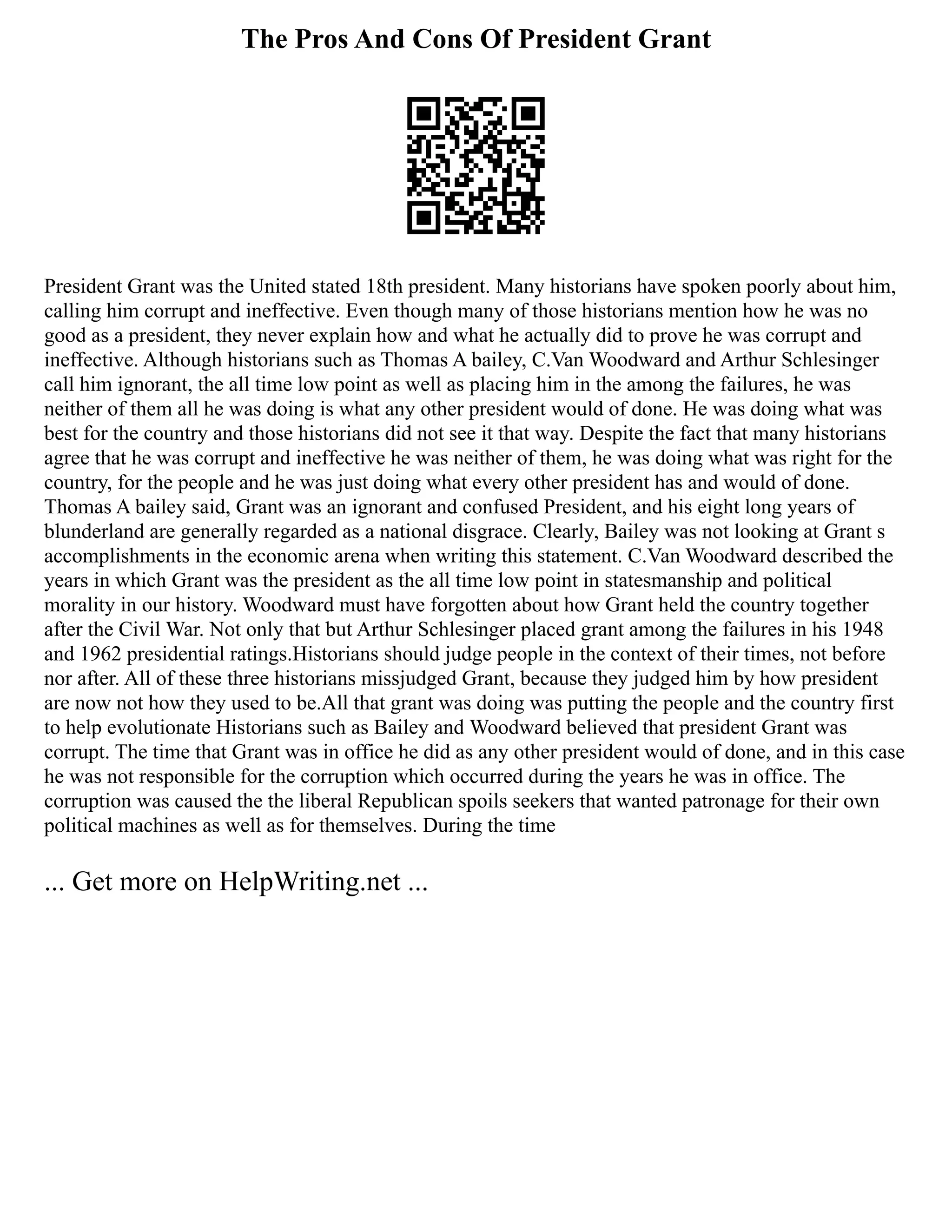 The Pros And Cons Of President Grant
President Grant was the United stated 18th president. Many historians have spoken poorly about him,
calling him corrupt and ineffective. Even though many of those historians mention how he was no
good as a president, they never explain how and what he actually did to prove he was corrupt and
ineffective. Although historians such as Thomas A bailey, C.Van Woodward and Arthur Schlesinger
call him ignorant, the all time low point as well as placing him in the among the failures, he was
neither of them all he was doing is what any other president would of done. He was doing what was
best for the country and those historians did not see it that way. Despite the fact that many historians
agree that he was corrupt and ineffective he was neither of them, he was doing what was right for the
country, for the people and he was just doing what every other president has and would of done.
Thomas A bailey said, Grant was an ignorant and confused President, and his eight long years of
blunderland are generally regarded as a national disgrace. Clearly, Bailey was not looking at Grant s
accomplishments in the economic arena when writing this statement. C.Van Woodward described the
years in which Grant was the president as the all time low point in statesmanship and political
morality in our history. Woodward must have forgotten about how Grant held the country together
after the Civil War. Not only that but Arthur Schlesinger placed grant among the failures in his 1948
and 1962 presidential ratings.Historians should judge people in the context of their times, not before
nor after. All of these three historians missjudged Grant, because they judged him by how president
are now not how they used to be.All that grant was doing was putting the people and the country first
to help evolutionate Historians such as Bailey and Woodward believed that president Grant was
corrupt. The time that Grant was in office he did as any other president would of done, and in this case
he was not responsible for the corruption which occurred during the years he was in office. The
corruption was caused the the liberal Republican spoils seekers that wanted patronage for their own
political machines as well as for themselves. During the time
... Get more on HelpWriting.net ...
 