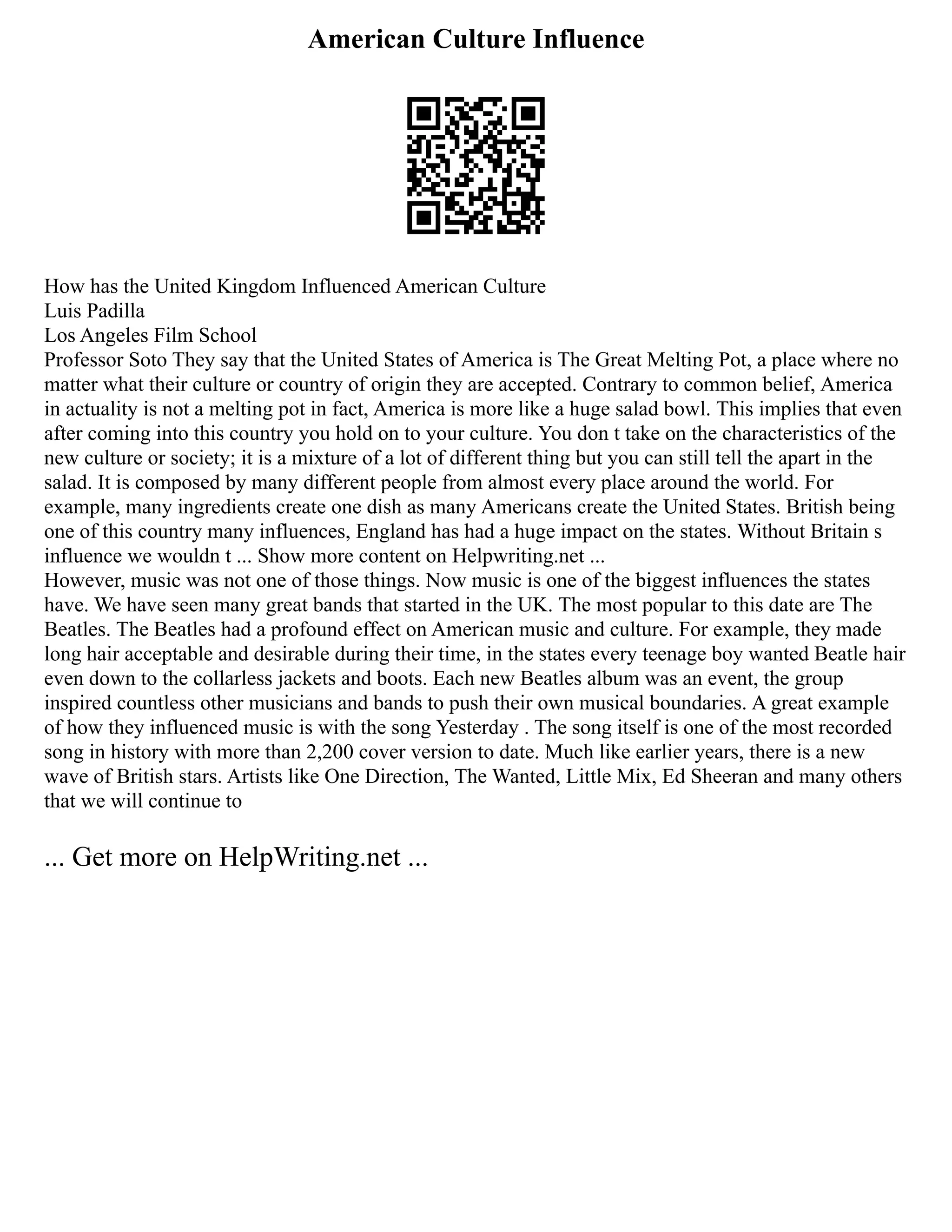 American Culture Influence
How has the United Kingdom Influenced American Culture
Luis Padilla
Los Angeles Film School
Professor Soto They say that the United States of America is The Great Melting Pot, a place where no
matter what their culture or country of origin they are accepted. Contrary to common belief, America
in actuality is not a melting pot in fact, America is more like a huge salad bowl. This implies that even
after coming into this country you hold on to your culture. You don t take on the characteristics of the
new culture or society; it is a mixture of a lot of different thing but you can still tell the apart in the
salad. It is composed by many different people from almost every place around the world. For
example, many ingredients create one dish as many Americans create the United States. British being
one of this country many influences, England has had a huge impact on the states. Without Britain s
influence we wouldn t ... Show more content on Helpwriting.net ...
However, music was not one of those things. Now music is one of the biggest influences the states
have. We have seen many great bands that started in the UK. The most popular to this date are The
Beatles. The Beatles had a profound effect on American music and culture. For example, they made
long hair acceptable and desirable during their time, in the states every teenage boy wanted Beatle hair
even down to the collarless jackets and boots. Each new Beatles album was an event, the group
inspired countless other musicians and bands to push their own musical boundaries. A great example
of how they influenced music is with the song Yesterday . The song itself is one of the most recorded
song in history with more than 2,200 cover version to date. Much like earlier years, there is a new
wave of British stars. Artists like One Direction, The Wanted, Little Mix, Ed Sheeran and many others
that we will continue to
... Get more on HelpWriting.net ...
 