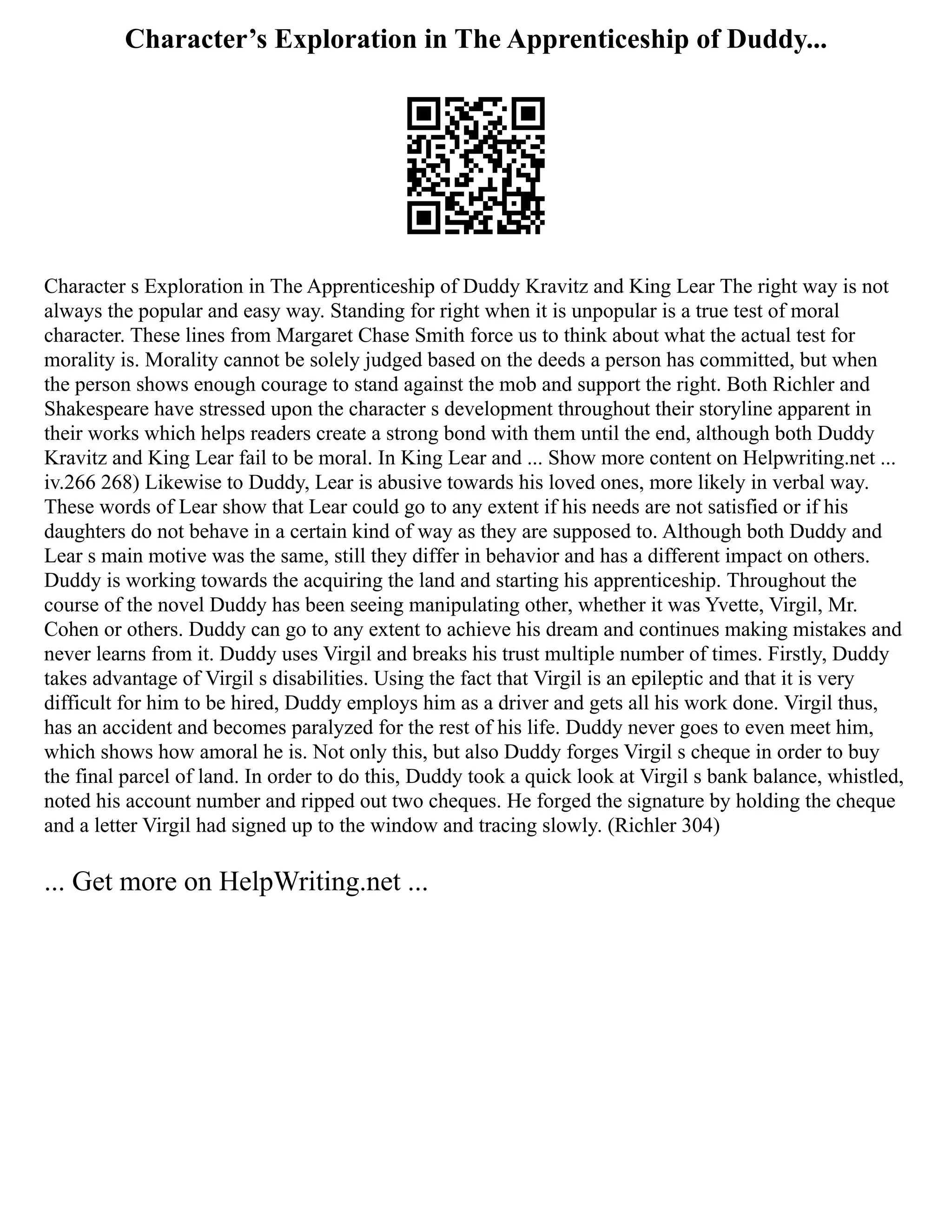 Character’s Exploration in The Apprenticeship of Duddy...
Character s Exploration in The Apprenticeship of Duddy Kravitz and King Lear The right way is not
always the popular and easy way. Standing for right when it is unpopular is a true test of moral
character. These lines from Margaret Chase Smith force us to think about what the actual test for
morality is. Morality cannot be solely judged based on the deeds a person has committed, but when
the person shows enough courage to stand against the mob and support the right. Both Richler and
Shakespeare have stressed upon the character s development throughout their storyline apparent in
their works which helps readers create a strong bond with them until the end, although both Duddy
Kravitz and King Lear fail to be moral. In King Lear and ... Show more content on Helpwriting.net ...
iv.266 268) Likewise to Duddy, Lear is abusive towards his loved ones, more likely in verbal way.
These words of Lear show that Lear could go to any extent if his needs are not satisfied or if his
daughters do not behave in a certain kind of way as they are supposed to. Although both Duddy and
Lear s main motive was the same, still they differ in behavior and has a different impact on others.
Duddy is working towards the acquiring the land and starting his apprenticeship. Throughout the
course of the novel Duddy has been seeing manipulating other, whether it was Yvette, Virgil, Mr.
Cohen or others. Duddy can go to any extent to achieve his dream and continues making mistakes and
never learns from it. Duddy uses Virgil and breaks his trust multiple number of times. Firstly, Duddy
takes advantage of Virgil s disabilities. Using the fact that Virgil is an epileptic and that it is very
difficult for him to be hired, Duddy employs him as a driver and gets all his work done. Virgil thus,
has an accident and becomes paralyzed for the rest of his life. Duddy never goes to even meet him,
which shows how amoral he is. Not only this, but also Duddy forges Virgil s cheque in order to buy
the final parcel of land. In order to do this, Duddy took a quick look at Virgil s bank balance, whistled,
noted his account number and ripped out two cheques. He forged the signature by holding the cheque
and a letter Virgil had signed up to the window and tracing slowly. (Richler 304)
... Get more on HelpWriting.net ...
 