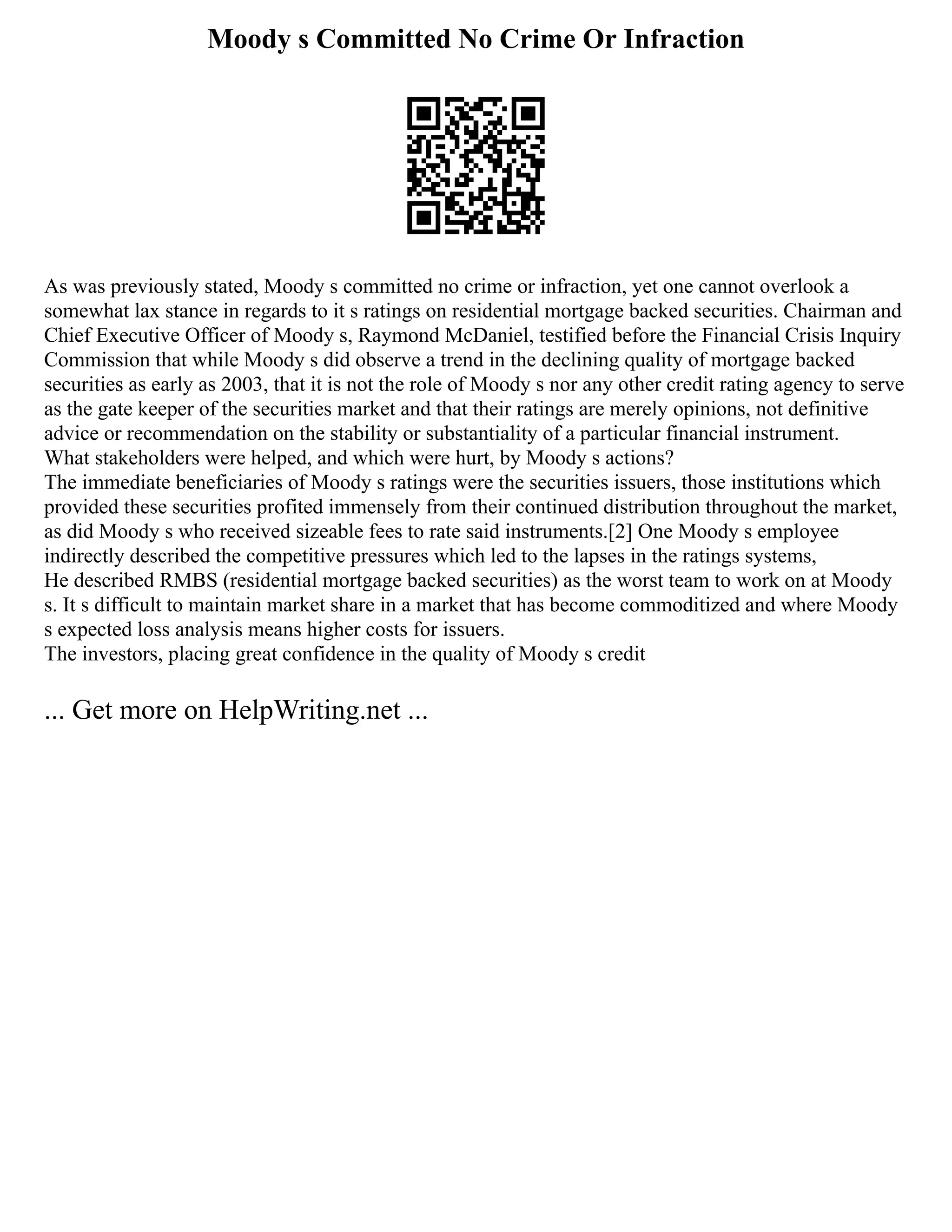 Moody s Committed No Crime Or Infraction
As was previously stated, Moody s committed no crime or infraction, yet one cannot overlook a
somewhat lax stance in regards to it s ratings on residential mortgage backed securities. Chairman and
Chief Executive Officer of Moody s, Raymond McDaniel, testified before the Financial Crisis Inquiry
Commission that while Moody s did observe a trend in the declining quality of mortgage backed
securities as early as 2003, that it is not the role of Moody s nor any other credit rating agency to serve
as the gate keeper of the securities market and that their ratings are merely opinions, not definitive
advice or recommendation on the stability or substantiality of a particular financial instrument.
What stakeholders were helped, and which were hurt, by Moody s actions?
The immediate beneficiaries of Moody s ratings were the securities issuers, those institutions which
provided these securities profited immensely from their continued distribution throughout the market,
as did Moody s who received sizeable fees to rate said instruments.[2] One Moody s employee
indirectly described the competitive pressures which led to the lapses in the ratings systems,
He described RMBS (residential mortgage backed securities) as the worst team to work on at Moody
s. It s difficult to maintain market share in a market that has become commoditized and where Moody
s expected loss analysis means higher costs for issuers.
The investors, placing great confidence in the quality of Moody s credit
... Get more on HelpWriting.net ...
 