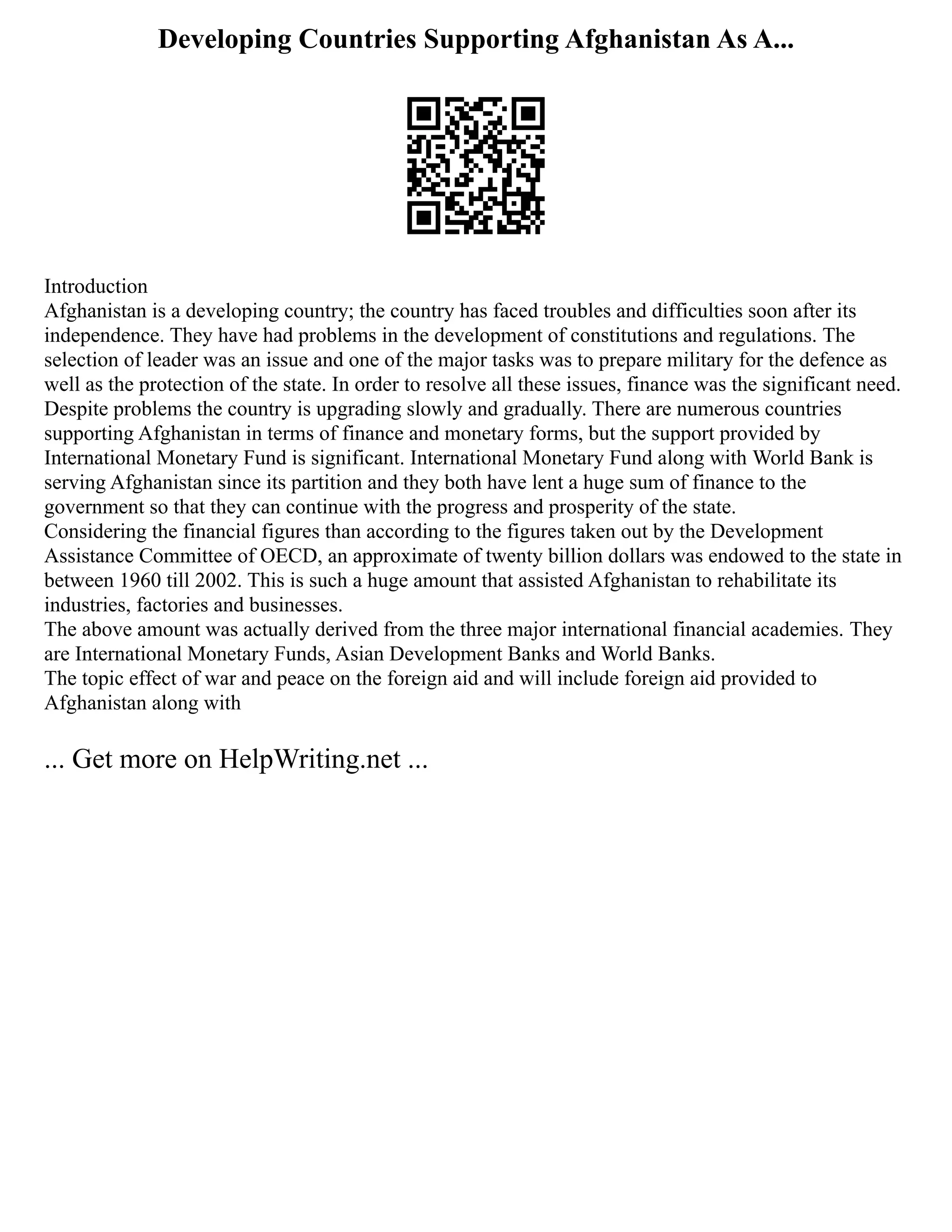 Developing Countries Supporting Afghanistan As A...
Introduction
Afghanistan is a developing country; the country has faced troubles and difficulties soon after its
independence. They have had problems in the development of constitutions and regulations. The
selection of leader was an issue and one of the major tasks was to prepare military for the defence as
well as the protection of the state. In order to resolve all these issues, finance was the significant need.
Despite problems the country is upgrading slowly and gradually. There are numerous countries
supporting Afghanistan in terms of finance and monetary forms, but the support provided by
International Monetary Fund is significant. International Monetary Fund along with World Bank is
serving Afghanistan since its partition and they both have lent a huge sum of finance to the
government so that they can continue with the progress and prosperity of the state.
Considering the financial figures than according to the figures taken out by the Development
Assistance Committee of OECD, an approximate of twenty billion dollars was endowed to the state in
between 1960 till 2002. This is such a huge amount that assisted Afghanistan to rehabilitate its
industries, factories and businesses.
The above amount was actually derived from the three major international financial academies. They
are International Monetary Funds, Asian Development Banks and World Banks.
The topic effect of war and peace on the foreign aid and will include foreign aid provided to
Afghanistan along with
... Get more on HelpWriting.net ...
 