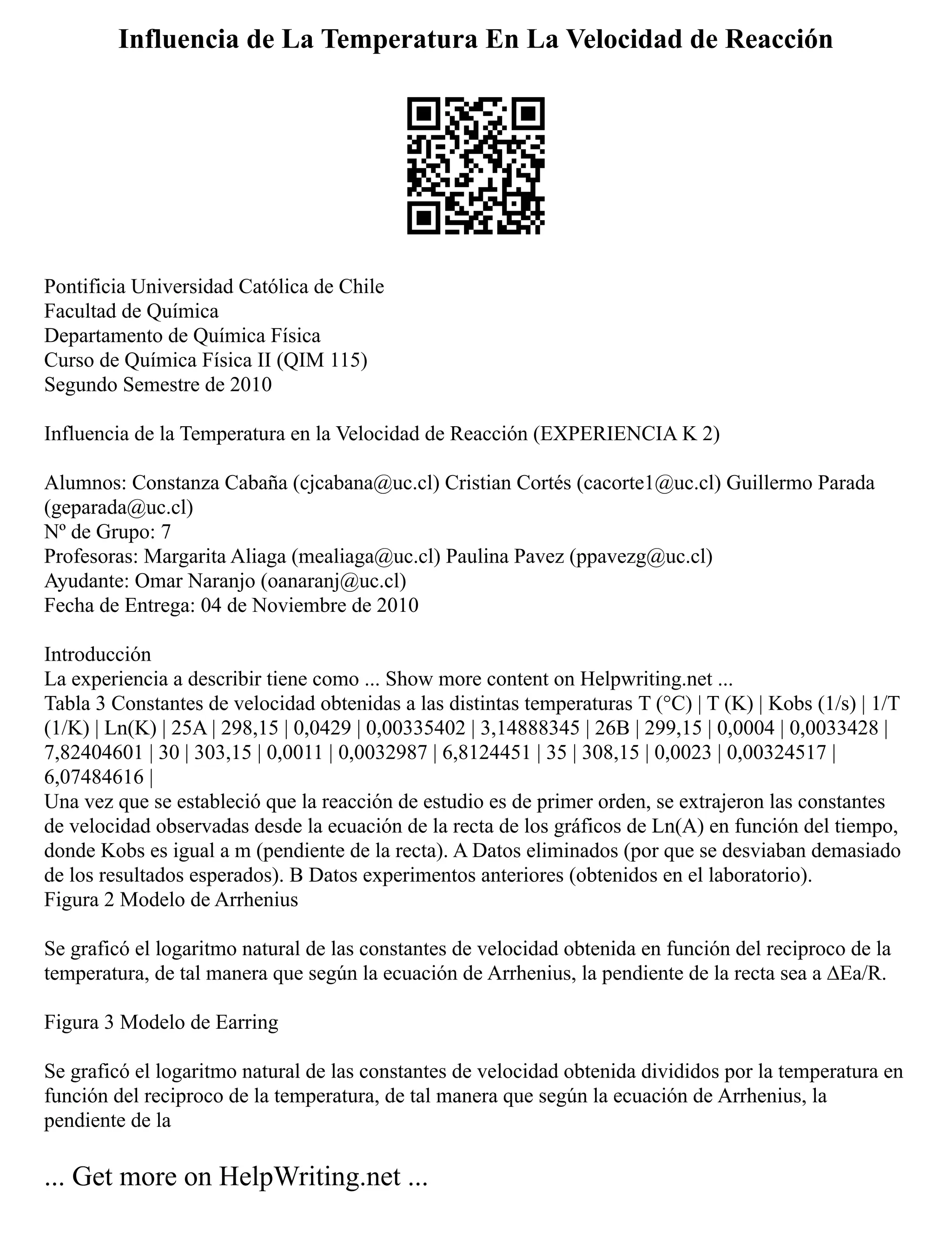 Influencia de La Temperatura En La Velocidad de Reacción
Pontificia Universidad Católica de Chile
Facultad de Química
Departamento de Química Física
Curso de Química Física II (QIM 115)
Segundo Semestre de 2010
Influencia de la Temperatura en la Velocidad de Reacción (EXPERIENCIA K 2)
Alumnos: Constanza Cabaña (cjcabana@uc.cl) Cristian Cortés (cacorte1@uc.cl) Guillermo Parada
(geparada@uc.cl)
Nº de Grupo: 7
Profesoras: Margarita Aliaga (mealiaga@uc.cl) Paulina Pavez (ppavezg@uc.cl)
Ayudante: Omar Naranjo (oanaranj@uc.cl)
Fecha de Entrega: 04 de Noviembre de 2010
Introducción
La experiencia a describir tiene como ... Show more content on Helpwriting.net ...
Tabla 3 Constantes de velocidad obtenidas a las distintas temperaturas T (°C) | T (K) | Kobs (1/s) | 1/T
(1/K) | Ln(K) | 25A | 298,15 | 0,0429 | 0,00335402 | 3,14888345 | 26B | 299,15 | 0,0004 | 0,0033428 |
7,82404601 | 30 | 303,15 | 0,0011 | 0,0032987 | 6,8124451 | 35 | 308,15 | 0,0023 | 0,00324517 |
6,07484616 |
Una vez que se estableció que la reacción de estudio es de primer orden, se extrajeron las constantes
de velocidad observadas desde la ecuación de la recta de los gráficos de Ln(A) en función del tiempo,
donde Kobs es igual a m (pendiente de la recta). A Datos eliminados (por que se desviaban demasiado
de los resultados esperados). B Datos experimentos anteriores (obtenidos en el laboratorio).
Figura 2 Modelo de Arrhenius
Se graficó el logaritmo natural de las constantes de velocidad obtenida en función del reciproco de la
temperatura, de tal manera que según la ecuación de Arrhenius, la pendiente de la recta sea a ∆Ea/R.
Figura 3 Modelo de Earring
Se graficó el logaritmo natural de las constantes de velocidad obtenida divididos por la temperatura en
función del reciproco de la temperatura, de tal manera que según la ecuación de Arrhenius, la
pendiente de la
... Get more on HelpWriting.net ...
 