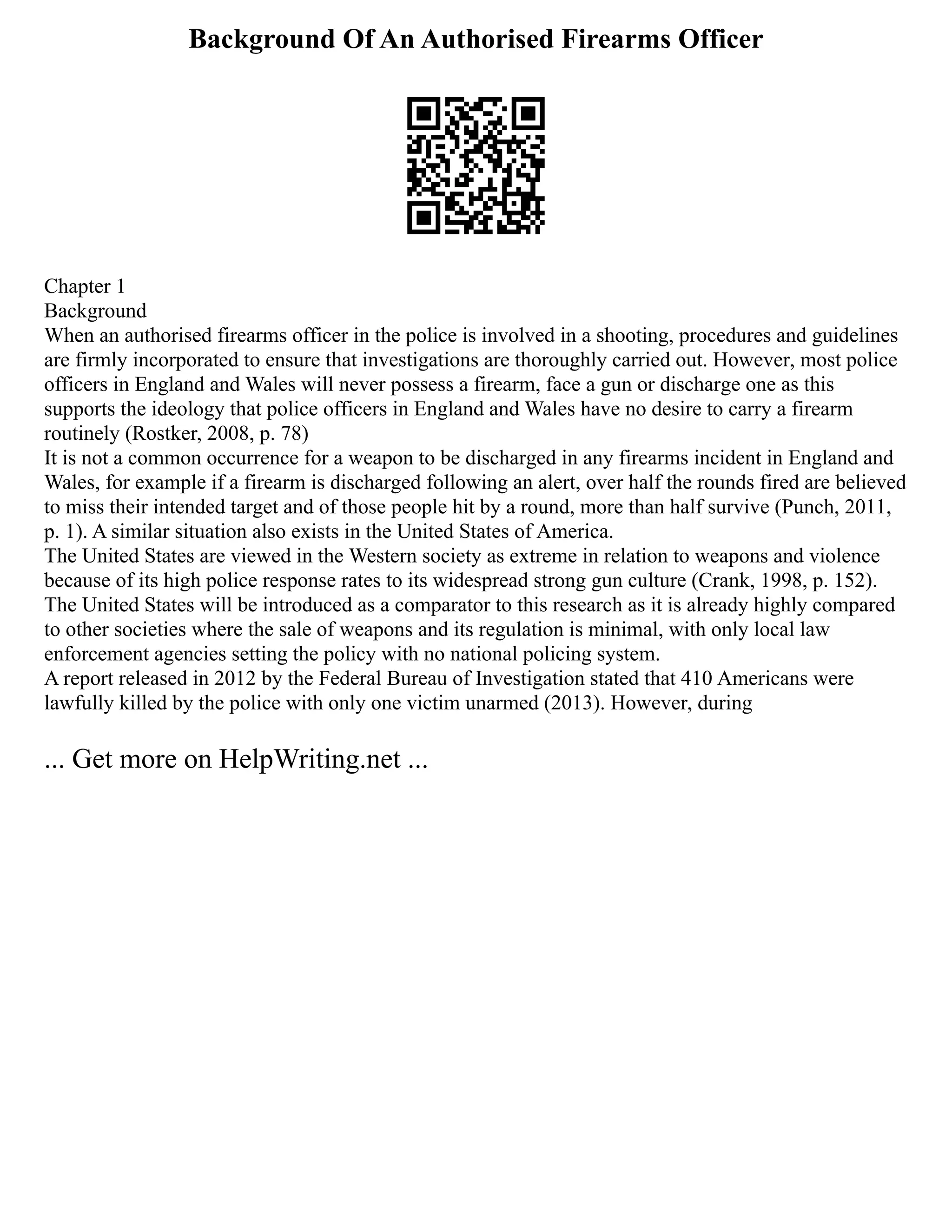 Background Of An Authorised Firearms Officer
Chapter 1
Background
When an authorised firearms officer in the police is involved in a shooting, procedures and guidelines
are firmly incorporated to ensure that investigations are thoroughly carried out. However, most police
officers in England and Wales will never possess a firearm, face a gun or discharge one as this
supports the ideology that police officers in England and Wales have no desire to carry a firearm
routinely (Rostker, 2008, p. 78)
It is not a common occurrence for a weapon to be discharged in any firearms incident in England and
Wales, for example if a firearm is discharged following an alert, over half the rounds fired are believed
to miss their intended target and of those people hit by a round, more than half survive (Punch, 2011,
p. 1). A similar situation also exists in the United States of America.
The United States are viewed in the Western society as extreme in relation to weapons and violence
because of its high police response rates to its widespread strong gun culture (Crank, 1998, p. 152).
The United States will be introduced as a comparator to this research as it is already highly compared
to other societies where the sale of weapons and its regulation is minimal, with only local law
enforcement agencies setting the policy with no national policing system.
A report released in 2012 by the Federal Bureau of Investigation stated that 410 Americans were
lawfully killed by the police with only one victim unarmed (2013). However, during
... Get more on HelpWriting.net ...
 