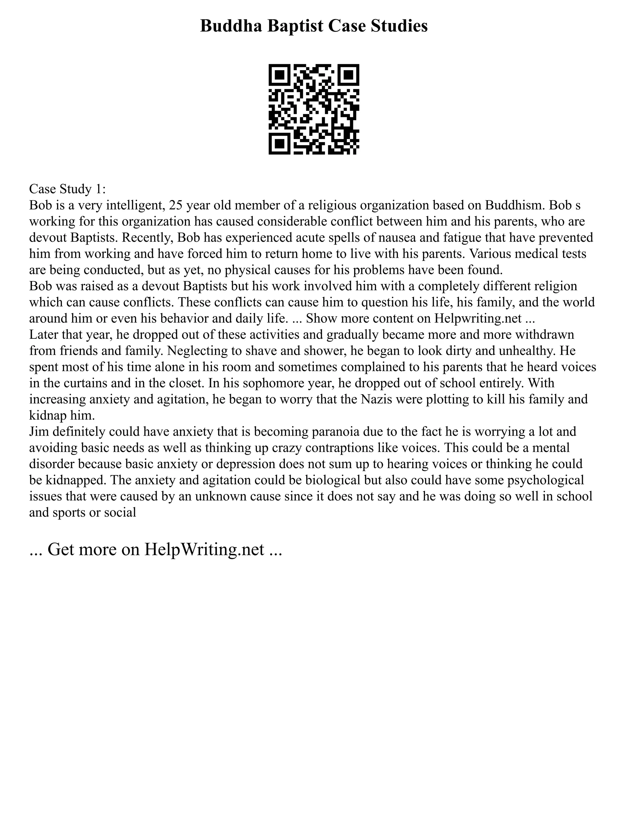 Buddha Baptist Case Studies
Case Study 1:
Bob is a very intelligent, 25 year old member of a religious organization based on Buddhism. Bob s
working for this organization has caused considerable conflict between him and his parents, who are
devout Baptists. Recently, Bob has experienced acute spells of nausea and fatigue that have prevented
him from working and have forced him to return home to live with his parents. Various medical tests
are being conducted, but as yet, no physical causes for his problems have been found.
Bob was raised as a devout Baptists but his work involved him with a completely different religion
which can cause conflicts. These conflicts can cause him to question his life, his family, and the world
around him or even his behavior and daily life. ... Show more content on Helpwriting.net ...
Later that year, he dropped out of these activities and gradually became more and more withdrawn
from friends and family. Neglecting to shave and shower, he began to look dirty and unhealthy. He
spent most of his time alone in his room and sometimes complained to his parents that he heard voices
in the curtains and in the closet. In his sophomore year, he dropped out of school entirely. With
increasing anxiety and agitation, he began to worry that the Nazis were plotting to kill his family and
kidnap him.
Jim definitely could have anxiety that is becoming paranoia due to the fact he is worrying a lot and
avoiding basic needs as well as thinking up crazy contraptions like voices. This could be a mental
disorder because basic anxiety or depression does not sum up to hearing voices or thinking he could
be kidnapped. The anxiety and agitation could be biological but also could have some psychological
issues that were caused by an unknown cause since it does not say and he was doing so well in school
and sports or social
... Get more on HelpWriting.net ...
 