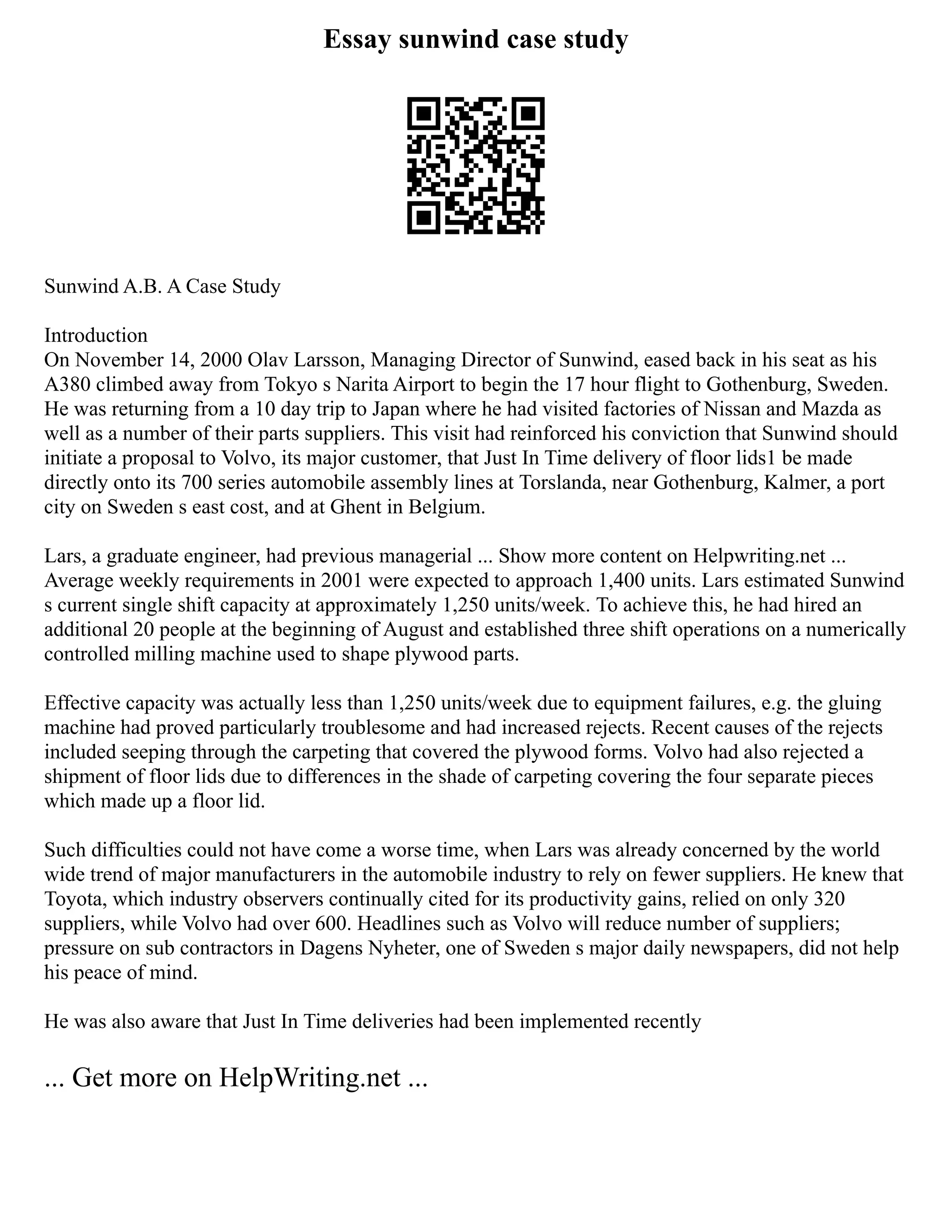 Essay sunwind case study
Sunwind A.B. A Case Study
Introduction
On November 14, 2000 Olav Larsson, Managing Director of Sunwind, eased back in his seat as his
A380 climbed away from Tokyo s Narita Airport to begin the 17 hour flight to Gothenburg, Sweden.
He was returning from a 10 day trip to Japan where he had visited factories of Nissan and Mazda as
well as a number of their parts suppliers. This visit had reinforced his conviction that Sunwind should
initiate a proposal to Volvo, its major customer, that Just In Time delivery of floor lids1 be made
directly onto its 700 series automobile assembly lines at Torslanda, near Gothenburg, Kalmer, a port
city on Sweden s east cost, and at Ghent in Belgium.
Lars, a graduate engineer, had previous managerial ... Show more content on Helpwriting.net ...
Average weekly requirements in 2001 were expected to approach 1,400 units. Lars estimated Sunwind
s current single shift capacity at approximately 1,250 units/week. To achieve this, he had hired an
additional 20 people at the beginning of August and established three shift operations on a numerically
controlled milling machine used to shape plywood parts.
Effective capacity was actually less than 1,250 units/week due to equipment failures, e.g. the gluing
machine had proved particularly troublesome and had increased rejects. Recent causes of the rejects
included seeping through the carpeting that covered the plywood forms. Volvo had also rejected a
shipment of floor lids due to differences in the shade of carpeting covering the four separate pieces
which made up a floor lid.
Such difficulties could not have come a worse time, when Lars was already concerned by the world
wide trend of major manufacturers in the automobile industry to rely on fewer suppliers. He knew that
Toyota, which industry observers continually cited for its productivity gains, relied on only 320
suppliers, while Volvo had over 600. Headlines such as Volvo will reduce number of suppliers;
pressure on sub contractors in Dagens Nyheter, one of Sweden s major daily newspapers, did not help
his peace of mind.
He was also aware that Just In Time deliveries had been implemented recently
... Get more on HelpWriting.net ...
 