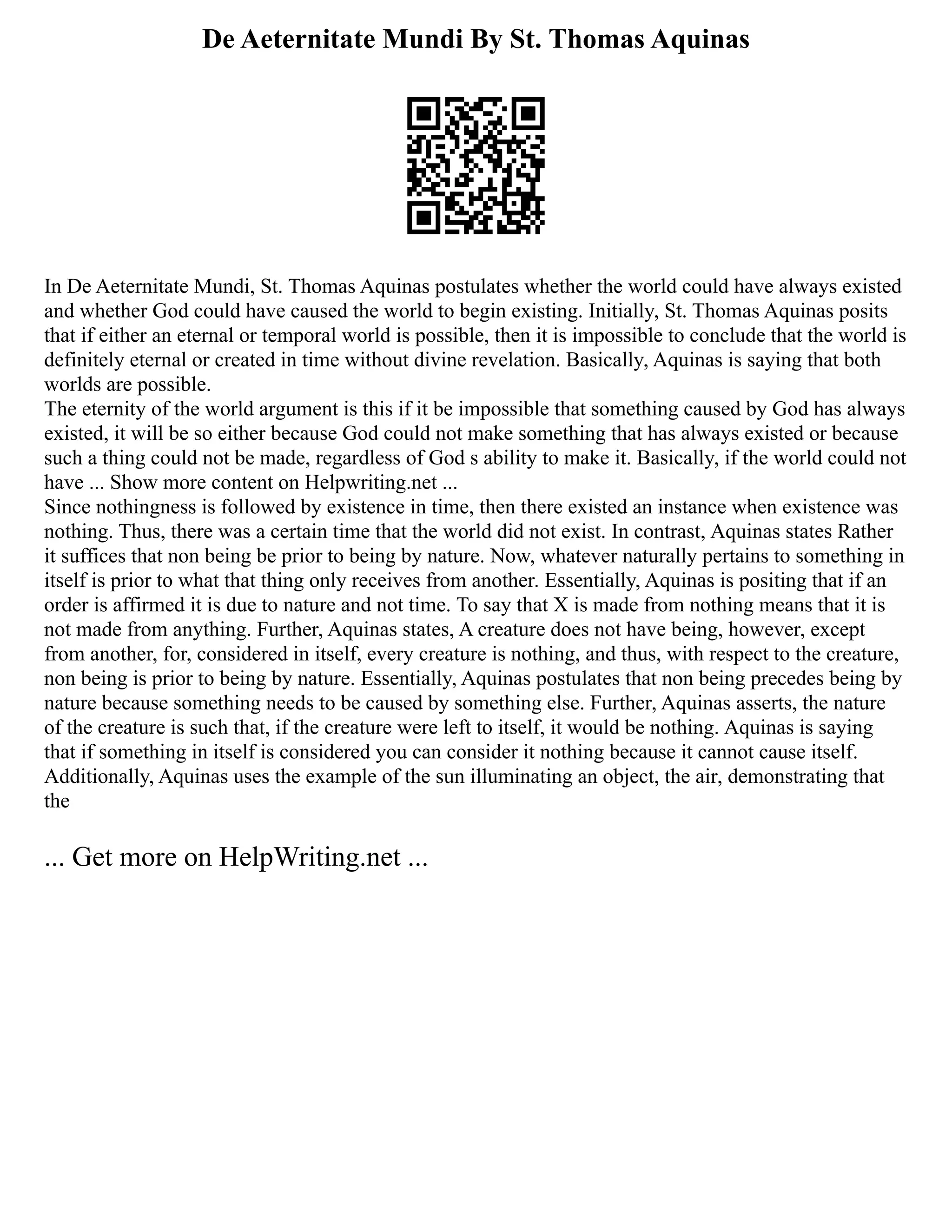 De Aeternitate Mundi By St. Thomas Aquinas
In De Aeternitate Mundi, St. Thomas Aquinas postulates whether the world could have always existed
and whether God could have caused the world to begin existing. Initially, St. Thomas Aquinas posits
that if either an eternal or temporal world is possible, then it is impossible to conclude that the world is
definitely eternal or created in time without divine revelation. Basically, Aquinas is saying that both
worlds are possible.
The eternity of the world argument is this if it be impossible that something caused by God has always
existed, it will be so either because God could not make something that has always existed or because
such a thing could not be made, regardless of God s ability to make it. Basically, if the world could not
have ... Show more content on Helpwriting.net ...
Since nothingness is followed by existence in time, then there existed an instance when existence was
nothing. Thus, there was a certain time that the world did not exist. In contrast, Aquinas states Rather
it suffices that non being be prior to being by nature. Now, whatever naturally pertains to something in
itself is prior to what that thing only receives from another. Essentially, Aquinas is positing that if an
order is affirmed it is due to nature and not time. To say that X is made from nothing means that it is
not made from anything. Further, Aquinas states, A creature does not have being, however, except
from another, for, considered in itself, every creature is nothing, and thus, with respect to the creature,
non being is prior to being by nature. Essentially, Aquinas postulates that non being precedes being by
nature because something needs to be caused by something else. Further, Aquinas asserts, the nature
of the creature is such that, if the creature were left to itself, it would be nothing. Aquinas is saying
that if something in itself is considered you can consider it nothing because it cannot cause itself.
Additionally, Aquinas uses the example of the sun illuminating an object, the air, demonstrating that
the
... Get more on HelpWriting.net ...
 