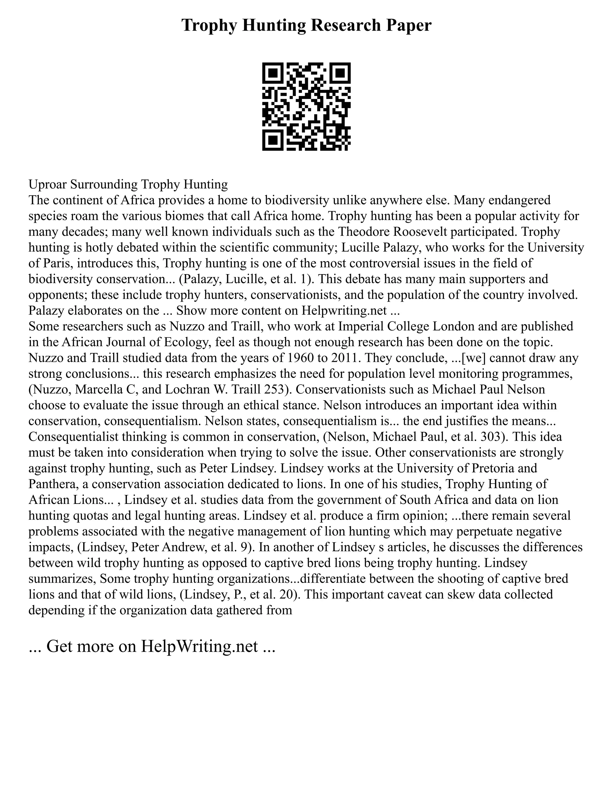 Trophy Hunting Research Paper
Uproar Surrounding Trophy Hunting
The continent of Africa provides a home to biodiversity unlike anywhere else. Many endangered
species roam the various biomes that call Africa home. Trophy hunting has been a popular activity for
many decades; many well known individuals such as the Theodore Roosevelt participated. Trophy
hunting is hotly debated within the scientific community; Lucille Palazy, who works for the University
of Paris, introduces this, Trophy hunting is one of the most controversial issues in the field of
biodiversity conservation... (Palazy, Lucille, et al. 1). This debate has many main supporters and
opponents; these include trophy hunters, conservationists, and the population of the country involved.
Palazy elaborates on the ... Show more content on Helpwriting.net ...
Some researchers such as Nuzzo and Traill, who work at Imperial College London and are published
in the African Journal of Ecology, feel as though not enough research has been done on the topic.
Nuzzo and Traill studied data from the years of 1960 to 2011. They conclude, ...[we] cannot draw any
strong conclusions... this research emphasizes the need for population level monitoring programmes,
(Nuzzo, Marcella C, and Lochran W. Traill 253). Conservationists such as Michael Paul Nelson
choose to evaluate the issue through an ethical stance. Nelson introduces an important idea within
conservation, consequentialism. Nelson states, consequentialism is... the end justifies the means...
Consequentialist thinking is common in conservation, (Nelson, Michael Paul, et al. 303). This idea
must be taken into consideration when trying to solve the issue. Other conservationists are strongly
against trophy hunting, such as Peter Lindsey. Lindsey works at the University of Pretoria and
Panthera, a conservation association dedicated to lions. In one of his studies, Trophy Hunting of
African Lions... , Lindsey et al. studies data from the government of South Africa and data on lion
hunting quotas and legal hunting areas. Lindsey et al. produce a firm opinion; ...there remain several
problems associated with the negative management of lion hunting which may perpetuate negative
impacts, (Lindsey, Peter Andrew, et al. 9). In another of Lindsey s articles, he discusses the differences
between wild trophy hunting as opposed to captive bred lions being trophy hunting. Lindsey
summarizes, Some trophy hunting organizations...differentiate between the shooting of captive bred
lions and that of wild lions, (Lindsey, P., et al. 20). This important caveat can skew data collected
depending if the organization data gathered from
... Get more on HelpWriting.net ...
 